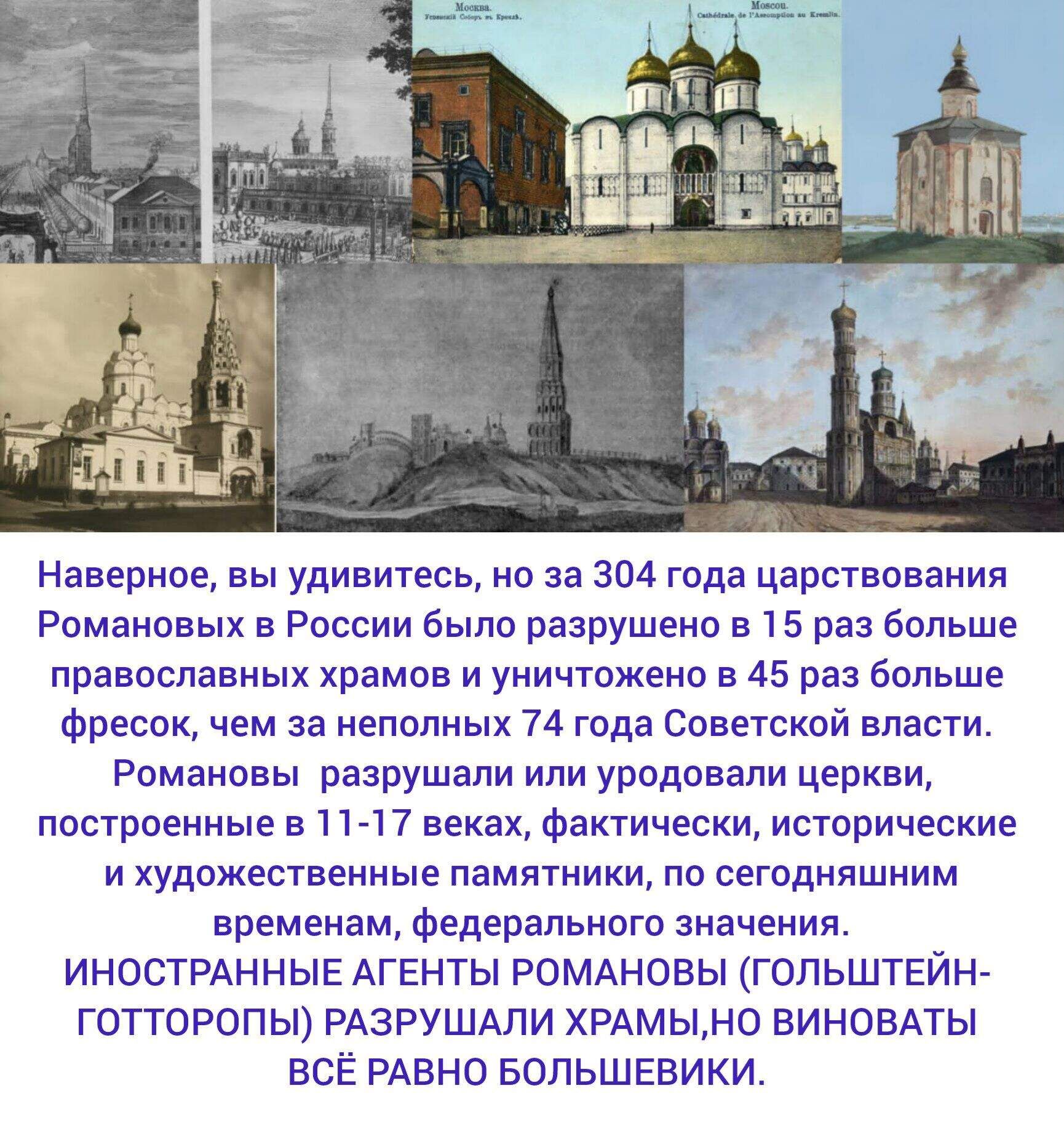 Наверное, вы удивитесь, но за 304 года царствования Романовых в России было разрушено в 15 раз больше православных храмов и уничтожено в 45 раз больше фресок, чем за неполных 74 года Советской власти. Романовы разрушали или уводили церкви, построенные в 11-17 веках, фактические, исторические и художественные памятники, по сегодняшним временам, федерального значения. Иностранные агенты Романовы (Гольштейны-Готторпы) разрушали храмы, но виноваты всё равно большевики.