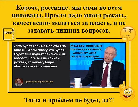 Короче, россияне, мы сами во всем виноваты. Просто надо много рождать, качественно молиться за власть, и не задавать лишних вопросов. «Что будет если не молиться за власть? Я вам скажу что будет... Будет еще один пенсионный возраст. Если мы не рожать, то никому будет обеспечивать наши пенсии» — Протоиерей Кирилл Иванов. Молодец, правильно проповедовал, чтение от меня не зря.