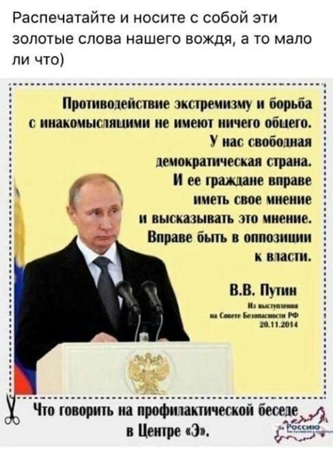 Распечатайте и носите с собой эти золотые слова нашего вождя, а то мало ли что)

Противодействие экстремизму и борьба с инакомыслищими не имеют ничего общего. У нас свободна демократическая страна, и ее граждане вправе иметь свое мнение и высказывать это мнение. Вправе быть в оппозиции к власти. В.В. Путин
Из выступления на Совете Безопасности РФ 20.11.2014

Что говорить на профилактической беседе в Центре «Э».