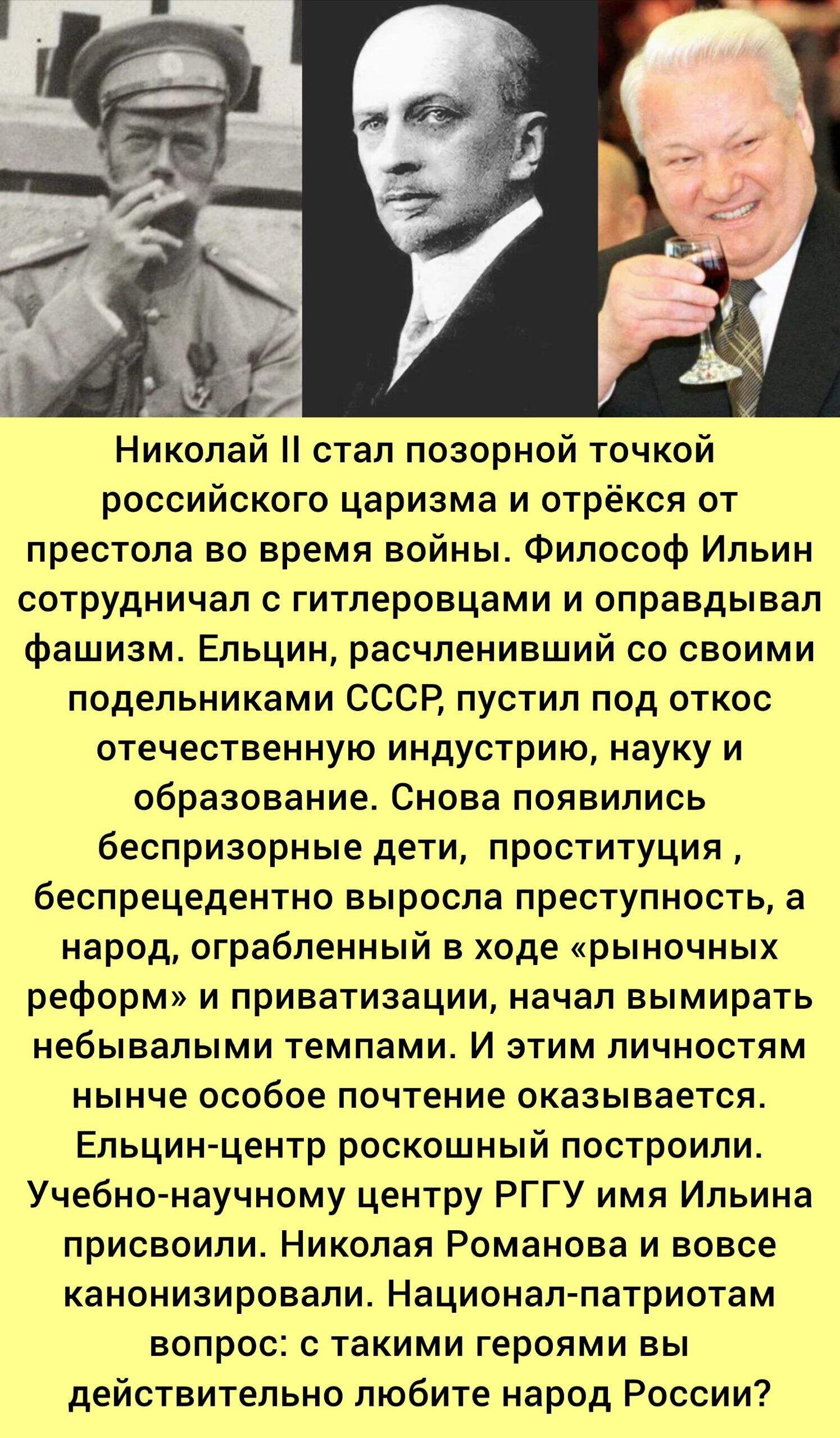 Николай II стал позорной точкой российского царизма и отрёкся от престола во время войны. Философ Ильин сотрудничал с гитлеровцами и оправдывал фашизм. Ельцин, расчленивший со своими подельниками СССР, пустил под откос отечественную индустрию, науку и образование. Ельцин-центр роскошный построили. Учебно-научному центру РГУ имени Ильина присвоили. Николая Романова и вовсе канонизировали. Национал-патриотам вопрос: с такими героями вы действительно любите народ России?