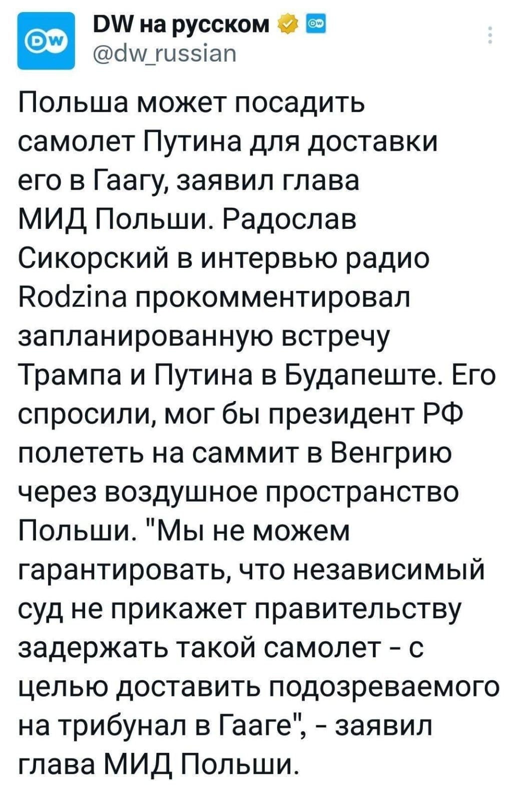 Польша может посадить самолет Путина для доставки его в Гаагу, заявил глава МИД Польши. Радослав Сикорский в интервью радио Rodzina прокомментировал запланированную встречу Трампа и Путина в Будапеште. Ему спросили, мог бы президент РФ полететь на саммит в Венгрию через воздушное пространство Польши. «Мы не можем гарантировать, что независимый суд не прикажет правительству задержать такой самолет – с целью доставить подозреваемого на трибунал в Гааге», – заявил глава МИД Польши.