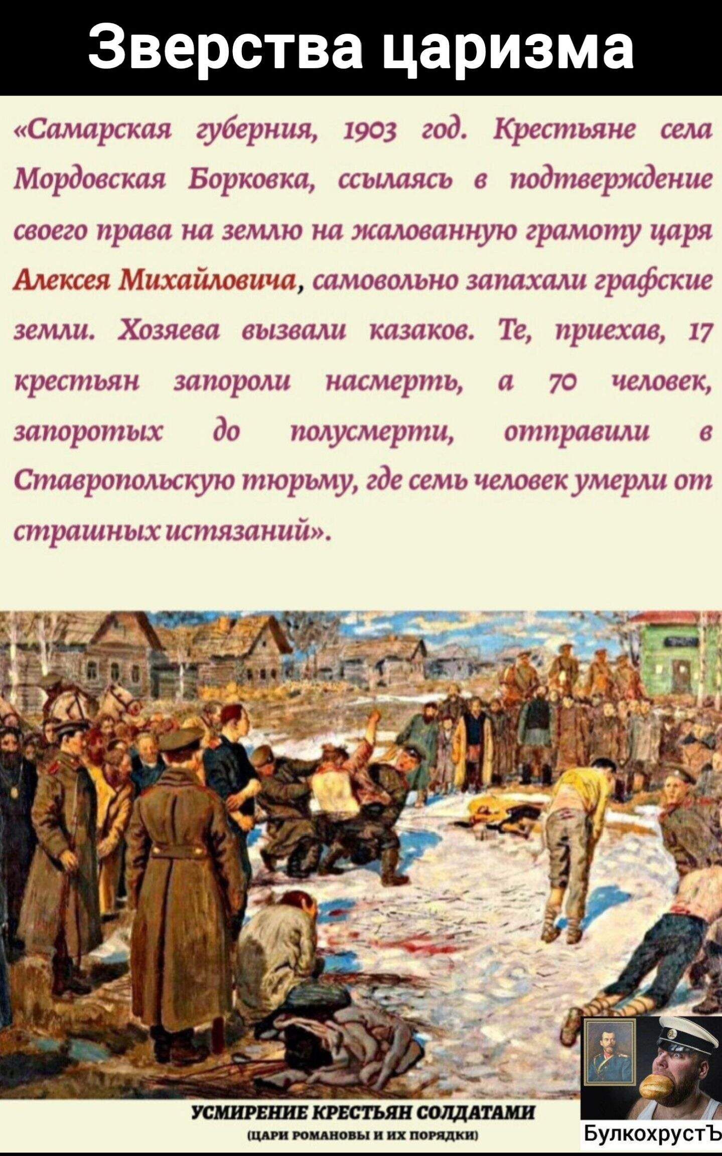 Зверства царизма

«Самарская губерния, 1903 год. Крестьянe села Мордовская Борковка, ссылаясь в подтверждение своего права на землю на жалованную грамоту царя Алексея Михайловича, самовольной зaпaxали графские земли. Хозяева вызвали казаков. Те, приехав, 17 крестьян запоролись насмерть, а 70 человек, запоротых до полусмерти, отправили в Ставропольскую тюрьму, где семь человек умерли от страшных истязаний».

Уcмирение крестьян солдатами (цари РОМАНОВЫ И ИХ ПОРЯДКИ)