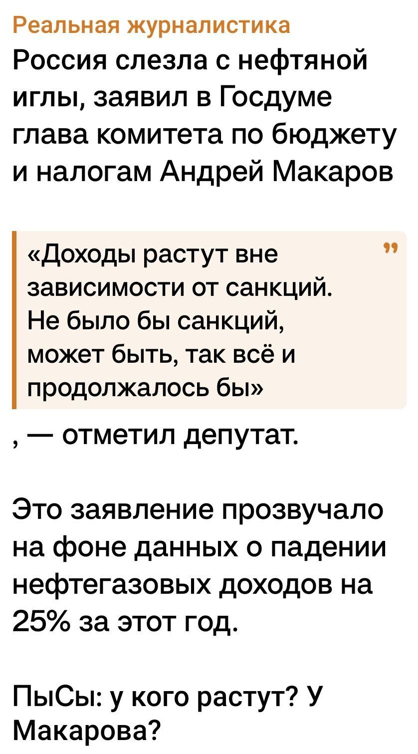 Реальная журналистика
Россия слезла с нефтяной иглы, заявил в Госдуме глава комитета по бюджету и налогам Андрей Макаров

«Доходы растут вне зависимости от санкций. Не было бы санкций, может быть, так всё и продолжалось бы» , — отметил депутат.

Это заявление прозвучало на фоне данных о падении нефтегазовых доходов на 25% за этот год.

ПыСы: у кого растут? У Макарова?