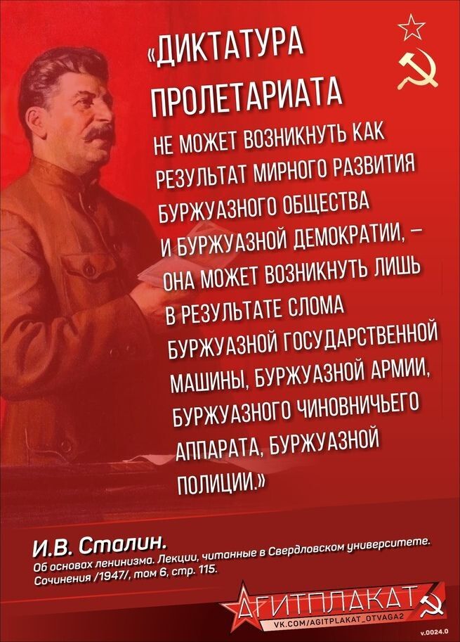«ДИКТАТУРА ПРОЛЕТАРИАТА НЕ МОЖЕТ ВОЗНИКНУТЬ КАК РЕЗУЛЬТАТ МИРНОГО РАЗВИТИЯ БУРЖУАЗНОГО ОБЩЕСТВА И БУРЖУАЗНОЙ ДЕМОКРАТИИ, — ОНА МОЖЕТ ВОЗНИКНУТЬ ЛИШЬ В РЕЗУЛЬТАТЕ СЛОМА БУРЖУАЗНОЙ ГОСУДАРСТВЕННОЙ МАШИНЫ, БУРЖУАЗНОЙ АРМИИ, БУРЖУАЗНОГО ЧИНОВНИЧЬЕГО АППАРАТА, БУРЖУАЗНОЙ ПОЛИЦИИ.»
И. В. Сталин.
Об основах ленинизма. Лекции, читанные в Серг... УНИВЕРСИТЕТЕ. Сочинения 1947, том 6, стр. 115.