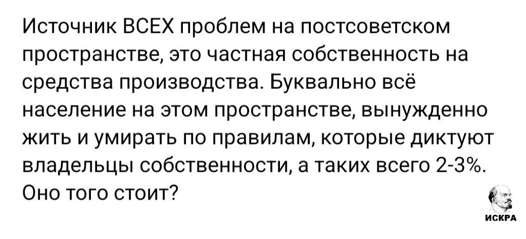Источник ВСЕХ проблем на постсоветском пространстве, это частная собственность на средства производства. Буквально всё население на этом пространстве, вынуждено жить и умирать по правилам, которые диктуют владельцы собственности, а таких всего 2-3%. Оно того стоит?