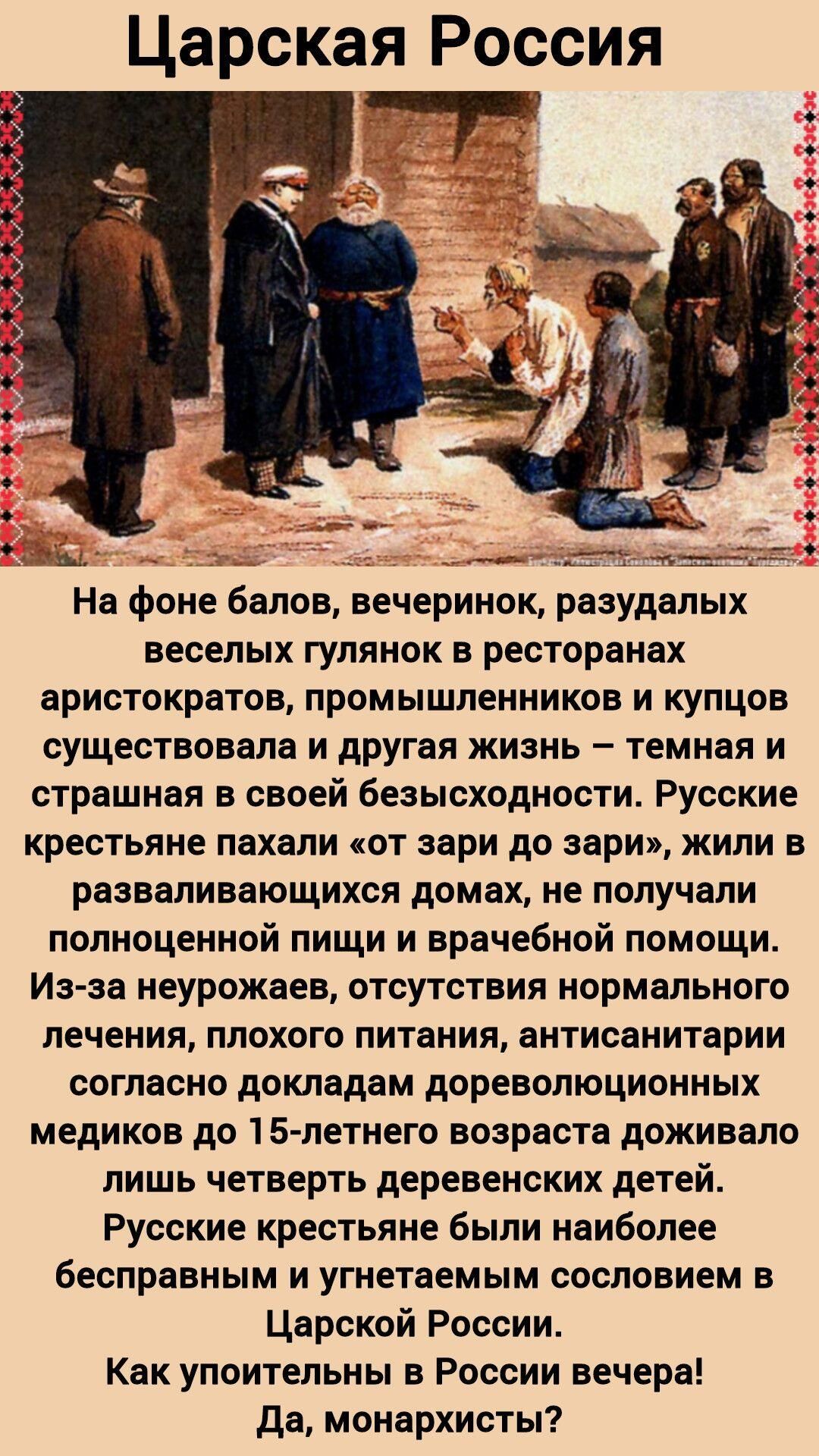 Царская Россия

На фоне балов, вечеринок, разудалых веселых гулянок в ресторанах аристократов, промышленников и купцов существовала и другая жизнь – темная и страшная в своей безысходности. Русские крестьяне пахали «от зари до зари», жили в развалившихся домах, не получали полноценной пищи и врачебной помощи. Из-за неурожаев, отсутствия нормального лечения, плохого питания, антисанитарии согласно докладам дореволюционных медиков до 15-летнего возраста доживало лишь четверть деревенских детей. Русские крестьяне были наиболее бесправным и угнетаемым сословием в Царской России. Как упоительны в России вечера! Да, монархисты?