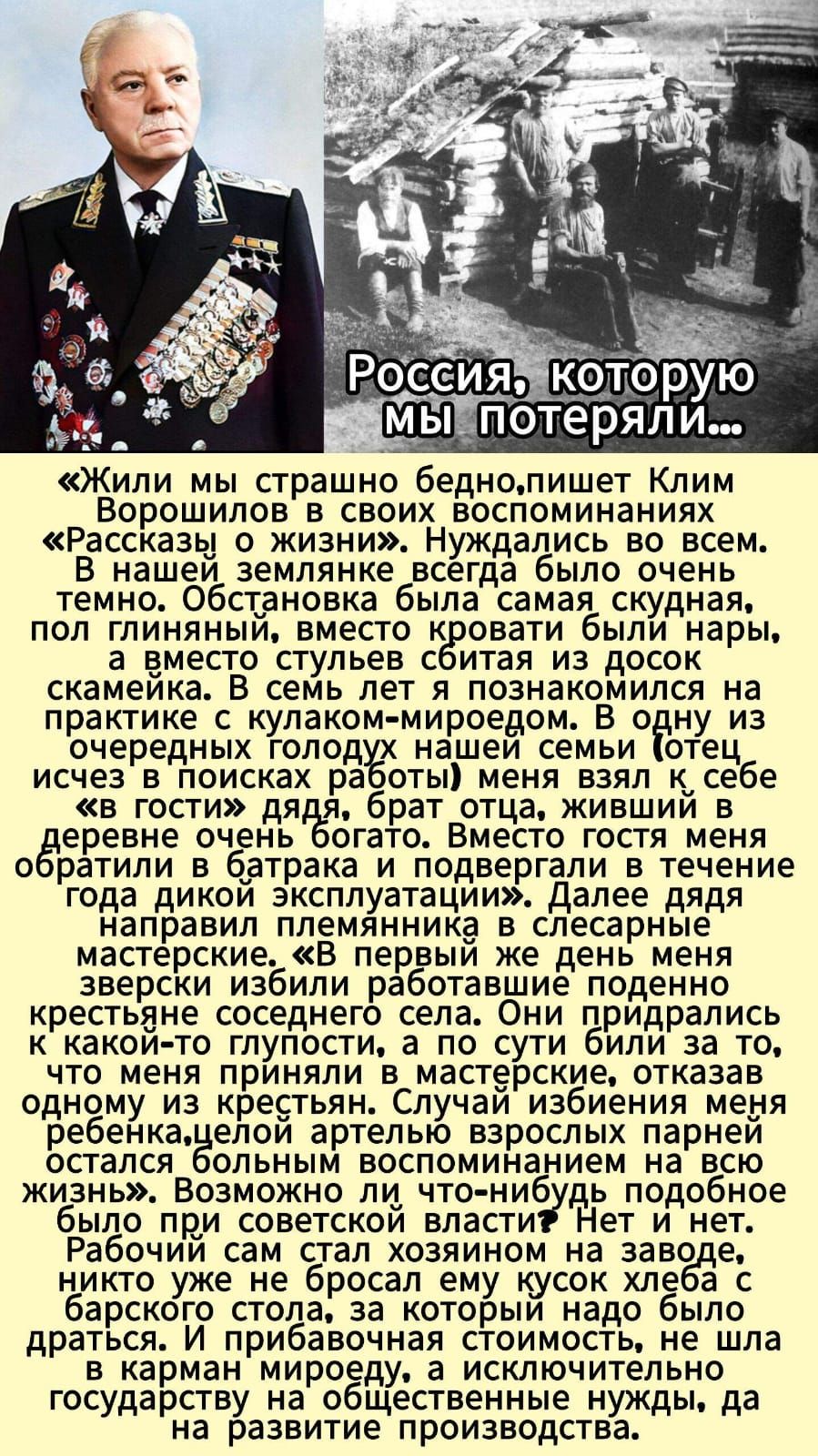 Россия, которую мы потеряли...

«Жили мы страшно бедно, пишет Клим Ворошилов в своих воспоминаниях «Рассказы о жизни». Нуждались во всем. В нашей земле же всегда было очень темно. Обстановка была самая скудная, пол глининый, вместо кровати были нары, а вместо стульев сбитая из досок скамейка. В семь лет я познакомился на практике с клуаком-миродоедом. [неразборчивый фрагмент] В одну из очередных голодных наших дней [неразборчивый фрагмент] меня взял к себе «в гостя», [неразборчивый фрагмент] брат отца, живший в деревне очень богат. Вместе гостя меня встретила [неразборчивый фрагмент] в батрака, и [неразборчивый фрагмент] в течение года дикой эксплуатации. Далее дядя направил племянника в слесарные мастерские. «В первый же день меня зверски избил [неразборчивый фрагмент] крестьянин соседнего села»... Случай избивания меня ребенка, целой артелью взрослых парней, остался болезненным воспоминанием на всю жизнь. Возможно ли что-нибудь подобное было бы при советской власти? Нет и нет. Рабочий сам стал хозяином на заводе, если не ошибаюсь, но [неразборчивый фрагмент].