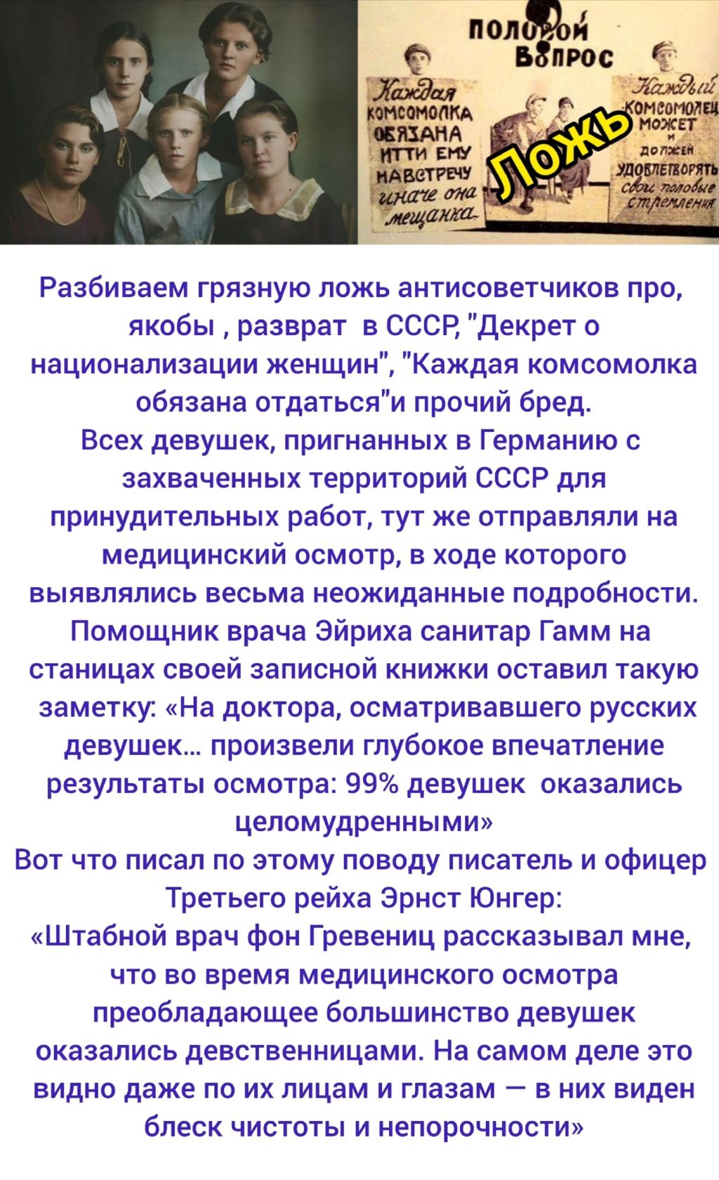 Разбиваем грязную ложь антисоветчиков про якобы разврат в СССР, «Декрет о национализации женщин», «Каждая комсомолка обязана отдать» прочий бред. Всех девушек, пригнанных в Германию с захваченных территорий СССР для принудительных работ, тут же отправляли на медицинский осмотр, в ходе которого выявлялись весьма неожиданные подробности. Помощник врача Эйрика санитар Гамм на станции своей записной книжки оставил такую заметку: «На доктора, осматривавшего русских девушек... произвели глубокое впечатление результаты осмотра: 99% девушек оказались целомудренными». Вот что писал по этому поводу писатель и офицер Третьего рейха Эрнст Юнгер: «Штабной врач фон Гревенц рассказывал мне, что во время медицинского осмотра преобладающее большинство девушек оказалось девственницами. На самом деле это видно даже по их лицам и глазам — в них виден блеск чистоты и непорочности»
