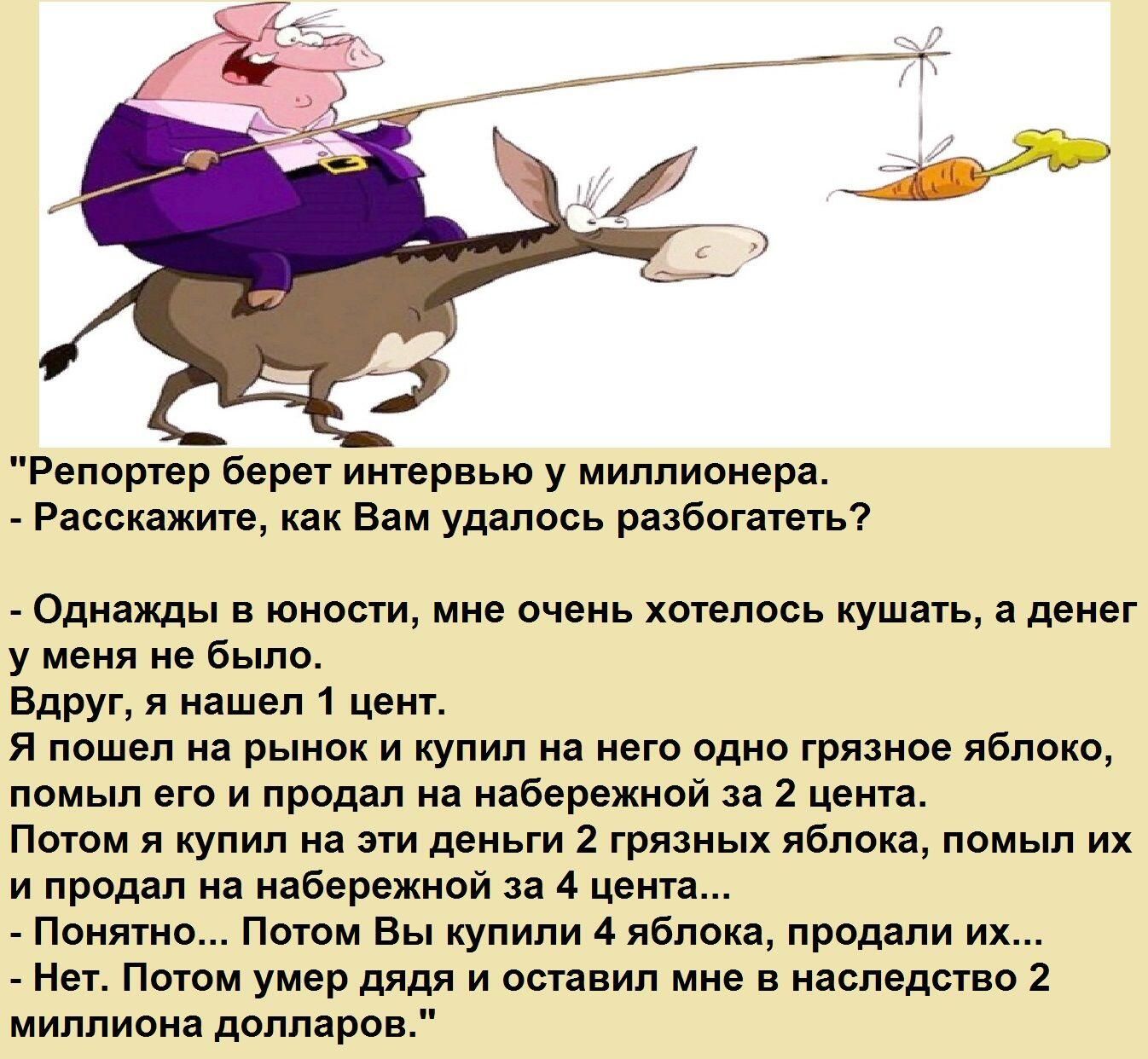 Репортёр берет интервью у миллионера. - Расскажите, как Вам удалось разбогатеть? - Однажды в юности, мне очень хотелось кушать, а денег у меня не было. Вдруг, я нашел 1 цент. Я пошёл на рынок и купил на него одно грязное яблоко, помыл его и написал за 4 цента? Потом купил 2 грязных яблока, продал их за 4 цента... Понятно... Потом Вы купили 4 яблока, продали их... Нет. Потом умер дядя и оставил мне в наследство 2 миллиона долларов.