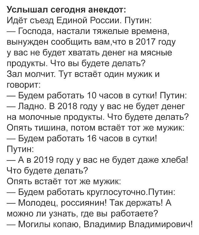 Услышал сегодня анекдот: Идёт съезд Единой России. Путин: в 2017 году денег на мясные продукты не будет. Мужик: будем работать 10 часов в сутки. Путин: ок. В 2018 — молочные продукты. Мужик: будем работать 16 часов. В 2019 — хлеба нет. Мужик: будем работать круглосуточно. Путин: молодец! Где вы работаете? — могилы копаю, Владимир Владимирович!