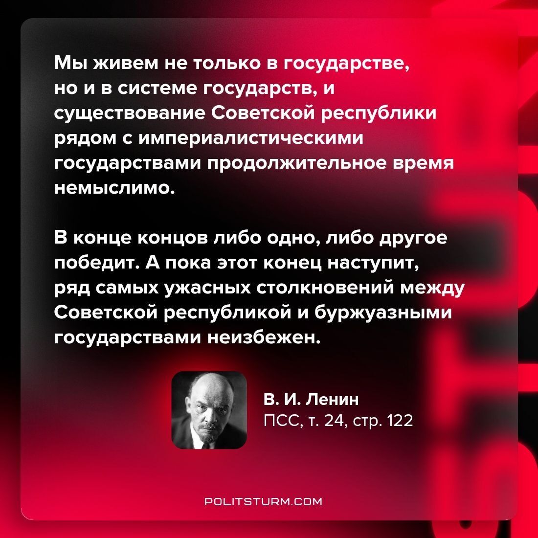 Мы живем не только в государстве, но и в системе государств, и существование Советской республики рядом с империалистическими государствами продолжительное время немыслимо.

В конце концов либо одно, либо другое победит. А пока этот конец наступит, ряд самых ужасных столкновений между Советской республикой и буржуазными государствами неизбежен.

В. И. Ленин
ПСС, т. 24, стр. 122