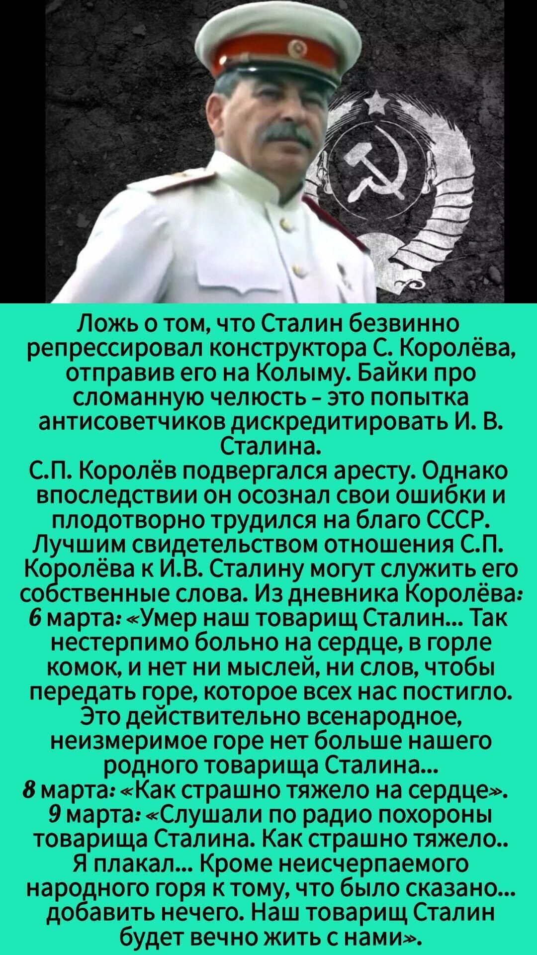 Ложь о том, что Сталин безвинно репрессировал конструктора С. Королёва, отправив его на Колыму. Байки про сломанную челюсть — это попытка антисоветчиков дискредитировать И. В. Сталина. С.П. Королёв подвергался аресту. Однако впоследствии он осознал свои ошибки и плодотворно трудился на благо СССР. Лучше свидетельством отношений С.П. Королёва к И. В. Сталину могут служить его слова.