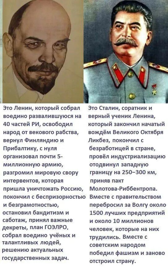 Это Ленин, который собрал воедино развалившуюся на 40 частей Россию, освободил народ от вечевого рабства, вернул Финляндию и Прибалтику, с нуля организовал почти 5-миллионную армию, разгромил мировую свору интервенций, пришедшую уничтожить Россию, покончил с беспорядочностью и безграмотностью, остановил бандитизм и саботаж, принял важные декреты, план ГОЭРОЛ, собрал учёных и талантливых людей, решал актуальные задачи государства. Это Сталин, соратник и верный ученик Ленина, который завершил начатый вождём Великий Октябрь, ликвидировал безработицу в стране, провёл индустриализацию, отодвинул западную границу на 250–300 км, принял пакт Молотова–Рибентропа. Вместе с правительством перебросил Волгу, около 1500 предприятий и около 10 миллионов человек, которые на них трудились, победил фашизм и заново построил страну.