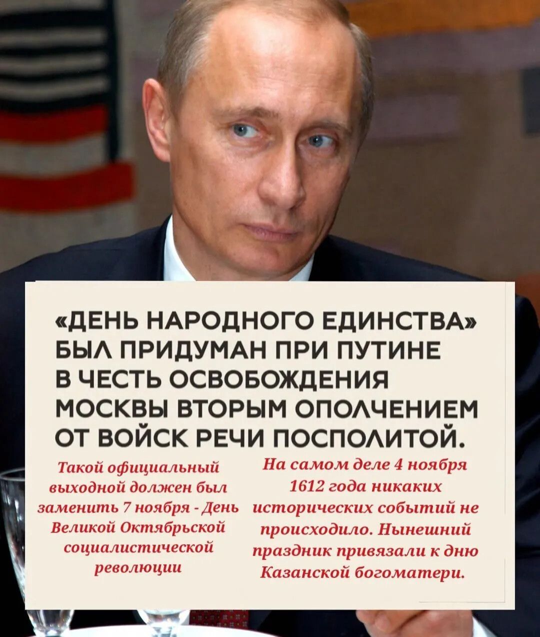 «ДЕНЬ НАРОДНОГО ЕДИНСТВА» БЫЛ ПРИДУМАН ПРИ ПУТИНЕ В ЧЕСТЬ ОСВОБОЖДЕНИЯ МОСКВЫ ВТОРЫМ ОПОЛЧЕНИЕМ ОТ ВОЙСК РЕЧИ ПОСПОЛОЙ. Такой официальный выходной должен был заменить 7 ноября - День Великой Октябрьской социалистической революции. На самом деле 4 ноября 1612 года никаких исторических событий не происходило. Нынешний праздник привязали к дню Казанской богоматери.