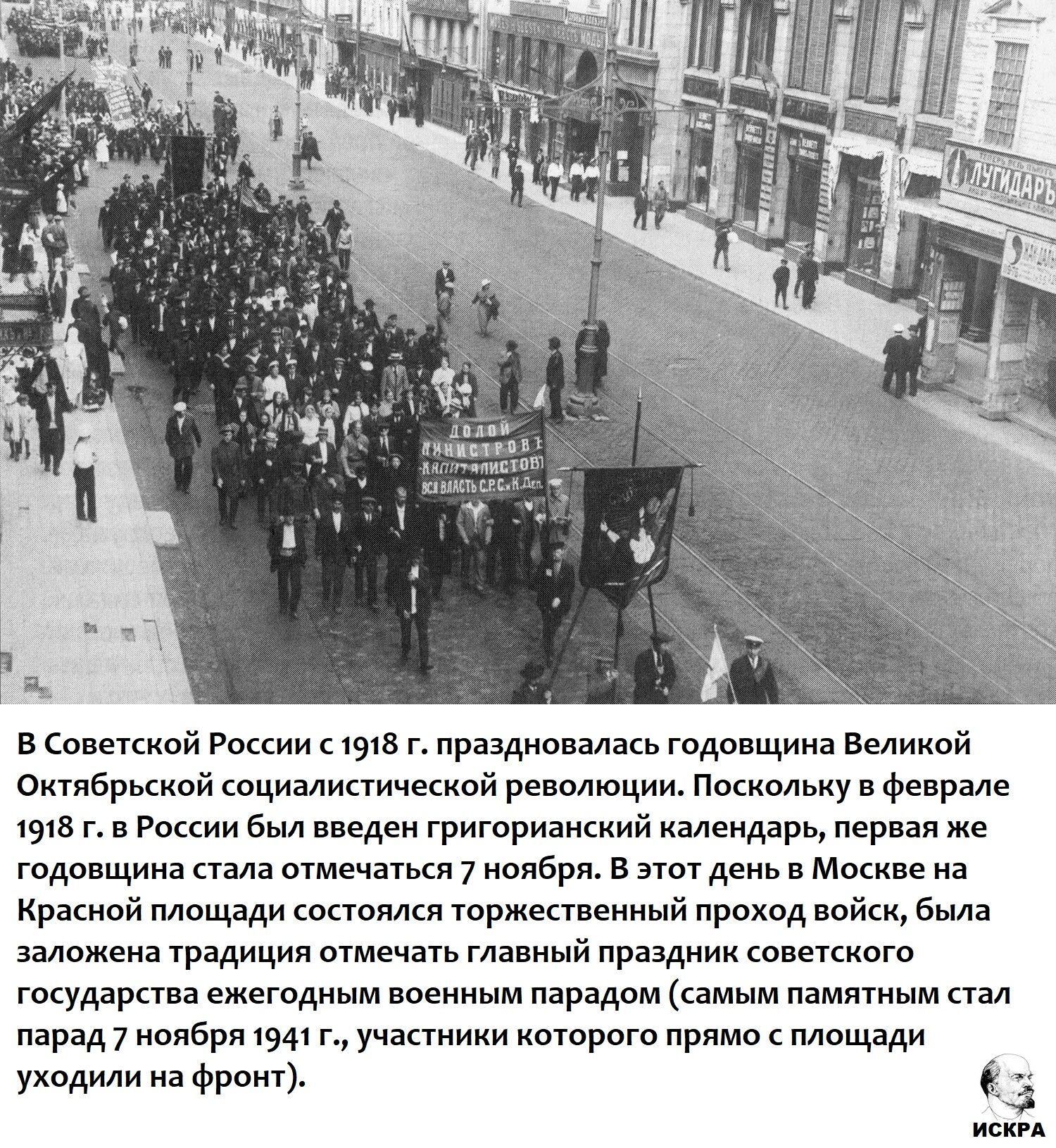 В Советской России к 1918 г. праздновалась годовщина Великой Октябрьской социалистической революции. Поскольку в феврале 1918 г. в России был введен григорианский календарь, первая же годовщина стала отмечаться 7 ноября. В этот день в Москве на Красной площади состоялся торжественный парад войск; со временем этот праздник стал главным праздником советского государства, ежегодным военным парадом (самым памятным стал парад 7 ноября 1941 г.).
