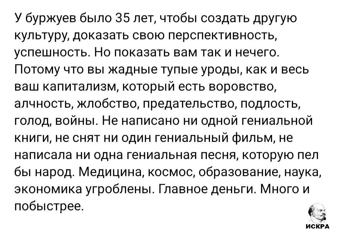 У буржуев было 35 лет, чтобы создать другую культуру, доказать перспективность и успех. Но показать вам так и нечего. Поэтому вы — жадные тупые уроды, как и весь ваш капитализм, который есть воровство, алчность, предательство, голод, войны. Не написано ни одной гениальной книги, ни снят ни один гениальный фильм, ни одна гениальная песня, которую пел бы народ. Медицина, космос, образование, наука — угроблены. Главное — деньги.