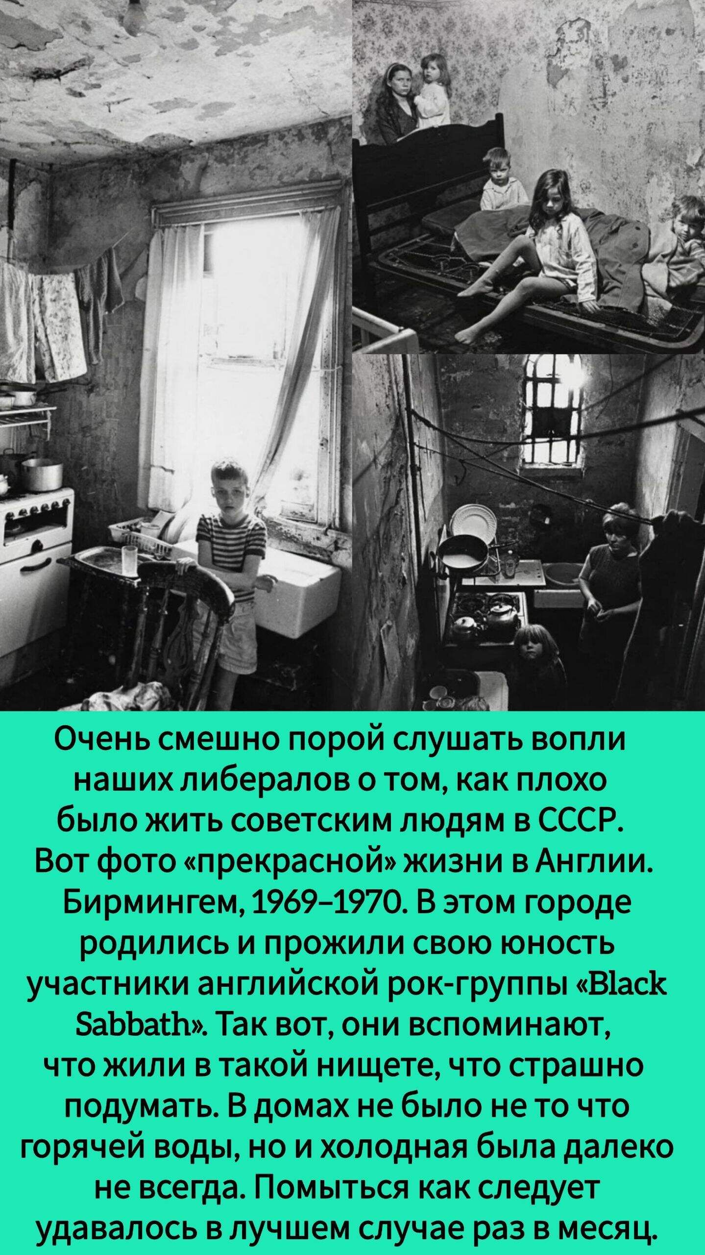 Очень смешно порой слушать вопли наших либералов о том, как плохо было жить советским людям в СССР. Вот фото «прекрасной» жизни в Англии. Бирмингем, 1969–1970. В этом городе родились и прожили свою юность участники английской рок-группы «Black Sabbath». Так вот, они вспоминают, что жили в такой нищете, что страшно подумать. В домах не было не то что горячей воды, но и холодная была далеко не всегда. Помыться как следует удавалось в лучшем случае раз в месяц.