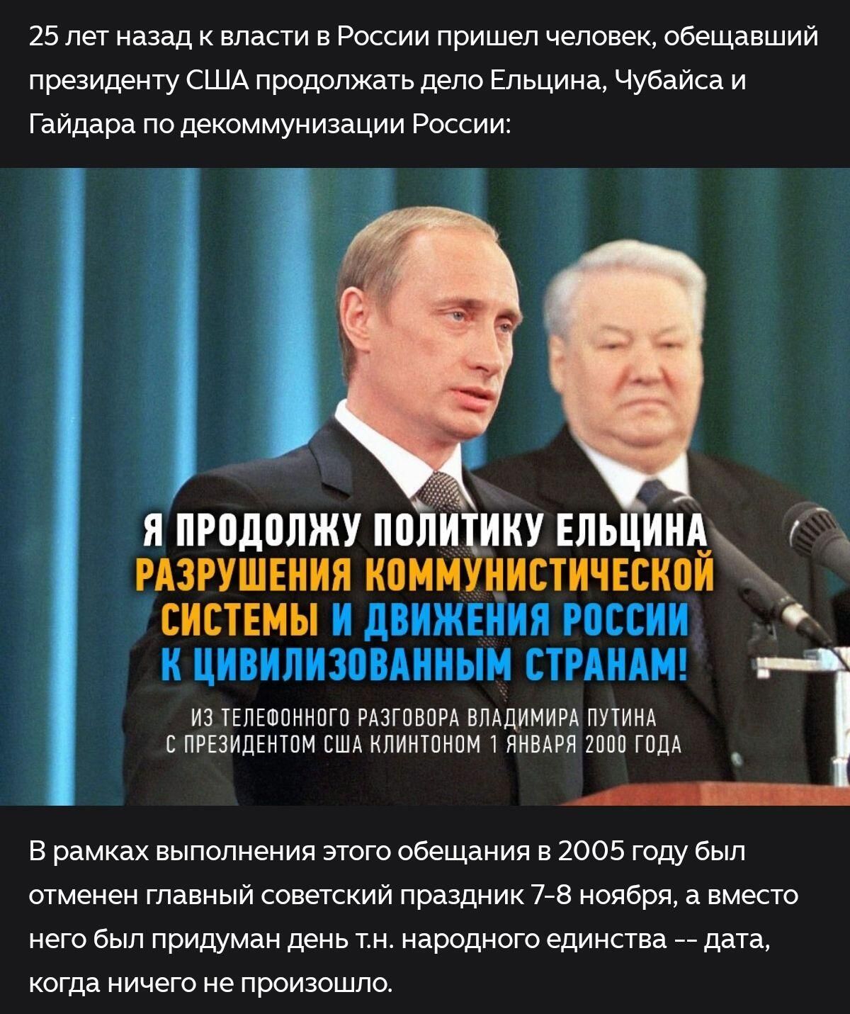 25 лет назад к власти в России пришёл человек, обещавший продолжать дело Ельцина по декоммунизации России: «Я продолжу политику Ельцина… разрушения коммунистической системы…» Из телефонного разговора Путина с Клинтоном 1 января 2000 года. В 2005 году отменён праздник 7–8 ноября, вместо него «народное единство».