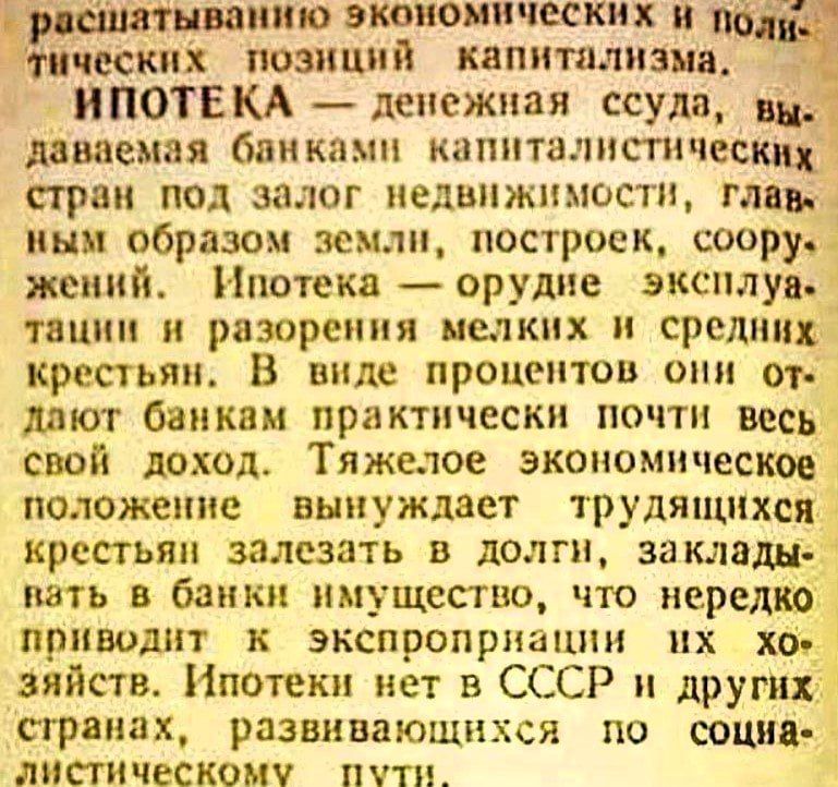 ИПОТЕКА — денежная ссуда, выдаваемая банками капиталистических стран под залог недвижимости, главным образом земли, построек, сооружений. Ипотека — орудие эксплуатации и разорения мелких и средних крестьян. В виде процентов они отдают банкам практически весь свой доход. Тяжелое экономическое положение вынуждает трудящихся крестьян залезать в долги, закладывать в банки имущество, что нередко приводит к экспроприации их хозяйств. Ипотеки нет в СССР и других странах, развивающихся по социалистическому пути.