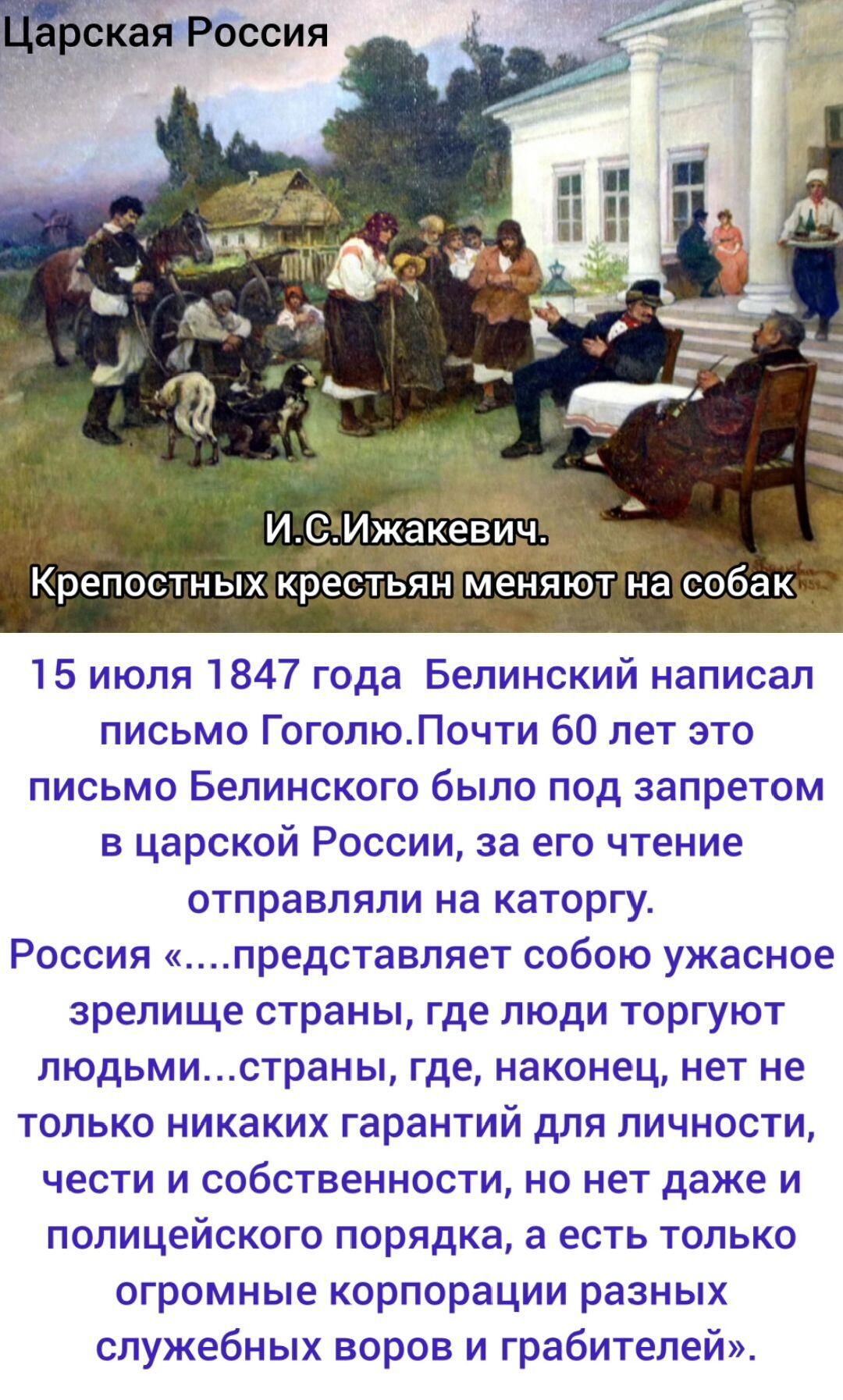 Царская Россия
И. С. Ижакевич.
Крепостных крестьян меняют на собак

15 июля 1847 года Белинский написал письмо Гоголю. Почти 60 лет это письмо Белинского было под запретом в царской России, за его чтение отправляли на каторгу. Россия «…представляет собою ужасное зрелище страны, где люди торгуют людьми…страны, где, наконец, нет не только никаких гарантий для личности, чести и собственности, но нет даже и полицейского порядка, а есть только огромные корпорации разных служебных воров и грабителей».