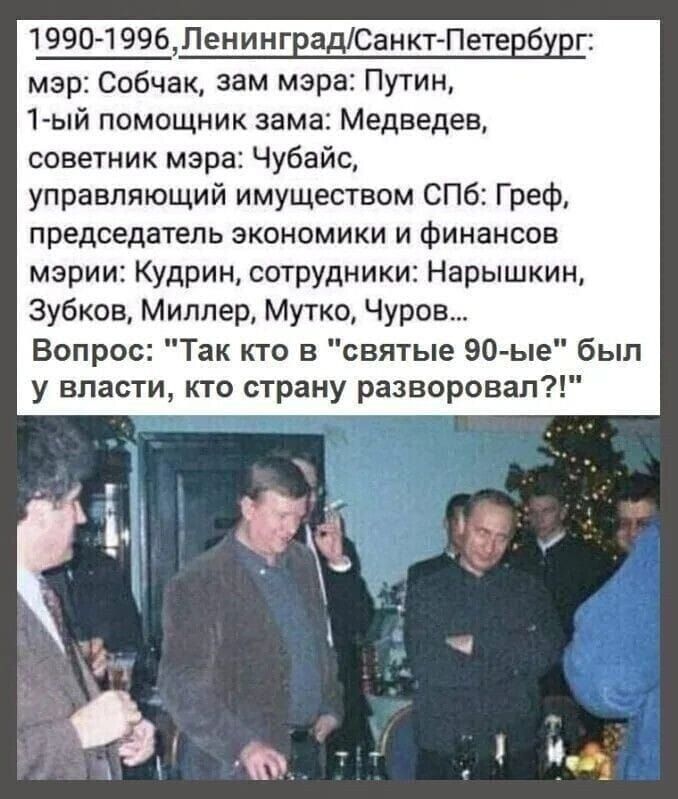 1990-1996, Ленинград/Санкт-Петербург; мэр: Собчак, зам мэра: Путин, 1-ый помощник зама: Медведев, советник мэра: Чубайс, управляющий имуществом СПб: Грех, председатель экономики и финансов мэрии: Курдин, сотрудники: Нарышкин, Зубков, Миллер, Муто, Чуров... Вопрос: 'Так кто в 'святые 90-е' был у власти, кто страну разворовал?!'
