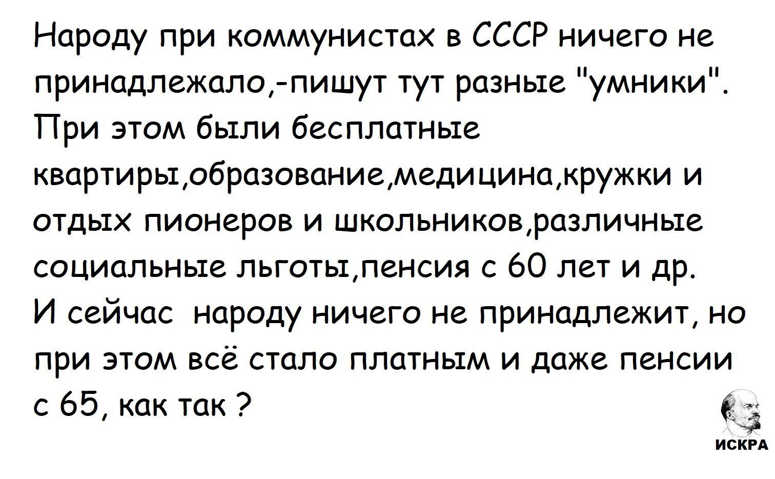 Народy при коммунистах в СССР ничего не принадлежало, пишут тут разные “умники”. При этом были бесплатные квартиры, образование, медицина, кружки и отдых пионеров и школьников, различные социальные льготы, пенсии с 60 лет и др. И сейчас народу ничего не принадлежит, но при этом всё стало платным и даже пенсии с 65, как так?
