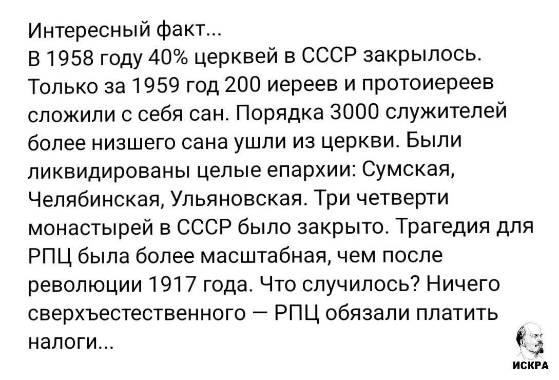 Интересный факт... В 1958 году 40% церквей в СССР закрылись. Только за 1959 год 200 иереев и протоиереев сложили с себя сан. Порядка 3000 служителей более низшего сана ушли из церкви. Были ликвидированы целые епархи: Сумская, Челябинская, Ульяновская. Три четверти монастырей в СССР было закрыто. Трагедии для РПЦ была более масштабная, чем после революции 1917 года. Что случилось? Ничего сверхъестественного — РПЦ обязали платить налоги...