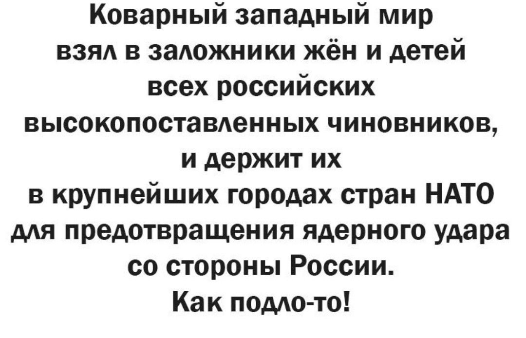 Коварный западный мир взял в заложники жён и детей всех российских высокопоставленных чиновников, и держит их в крупнейших городах стран НАТО для предотвращения ядерного удара со стороны России. Как подло-то!
