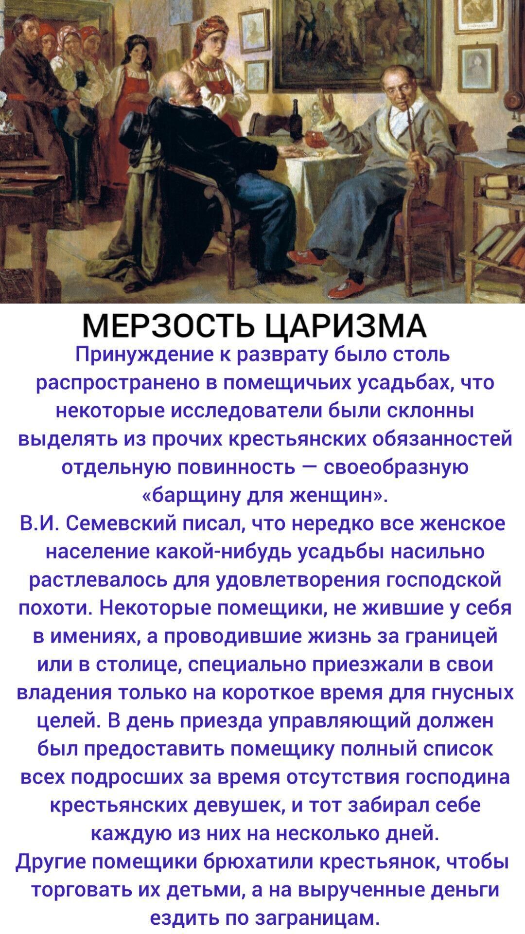 МЕРЗОСТЬ ЦАРИЗМА. Принуждение к разврату было столь распространено в поместьых усадьбах, что некоторые исследователи называли это особой барщиной для женщин. В. И. Семевский писал, что нередко женское население усадьбы насильно распутывалось для удовлетворения господской похоти. Некоторые помещики приезжали в усадьбу только на короткое время для гнусных целей.
