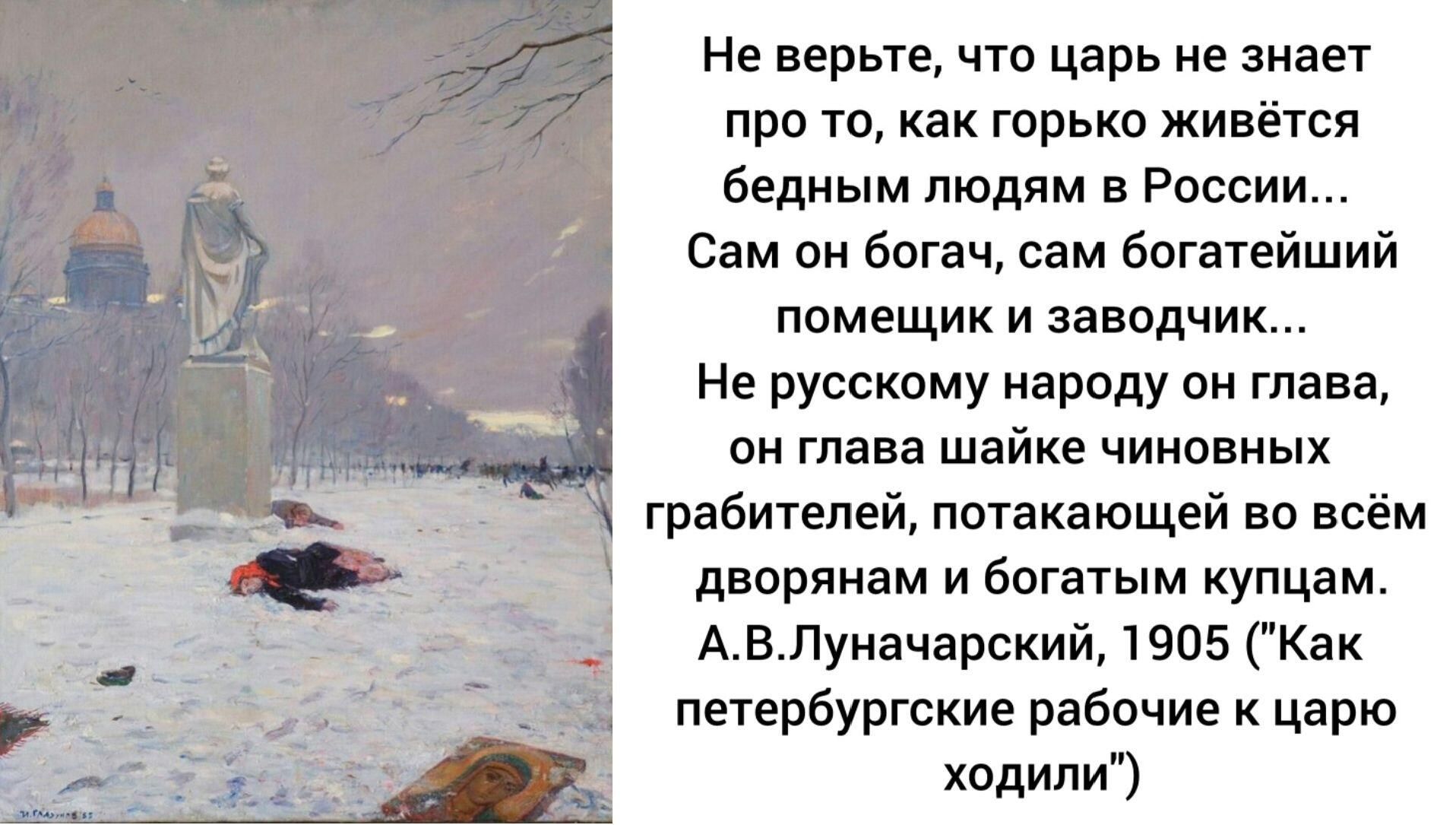 Не верьте, что царь не знает про то, как горько живётся бедным людям в России... Сам он богат, сам богатейший помещик и заводчик... Не русскому народу он глава, он глава шайке чиновных грабителей, потакающей во всём дворянам и богатым купцам. А.В. Луначарский, 1905 ('Как петербургские рабочие к царю ходили')