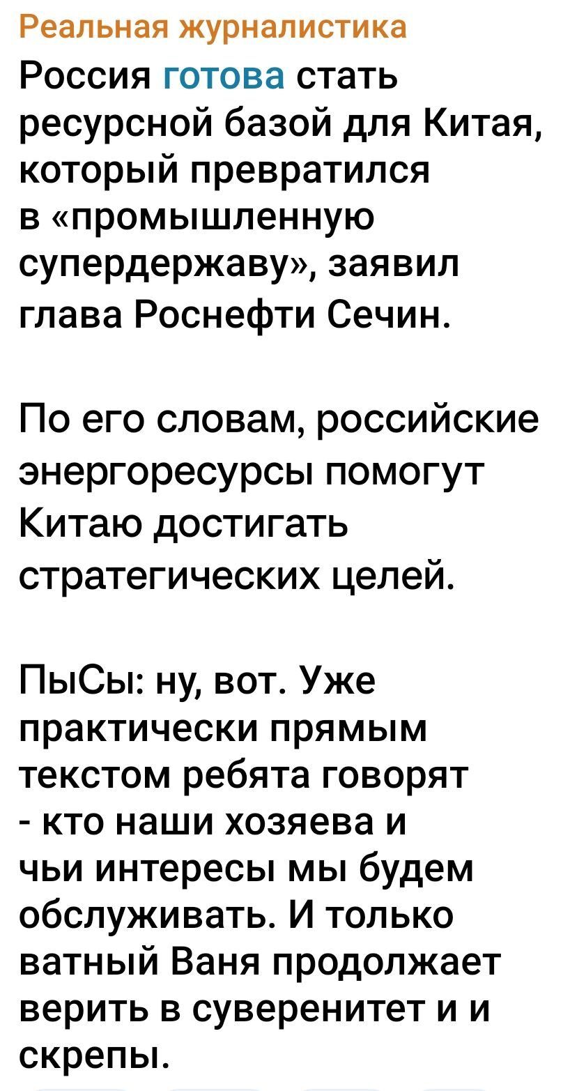 Реальная журналистика
Россия готова стать ресурсной базой для Китая, который превратился в «промышленную супердержаву», заявил глава Роснефти Сечин.

По его словам, российские энергоресурсы помогут Китая достигать стратегических целей.

ПыСы: ну, вот. Уже практически прямым текстом ребята говорят - кто наши хозяева и чьи интересы мы будем обслуживать. И только ватный Ваня продолжает верить в суверенитет и скрепы.