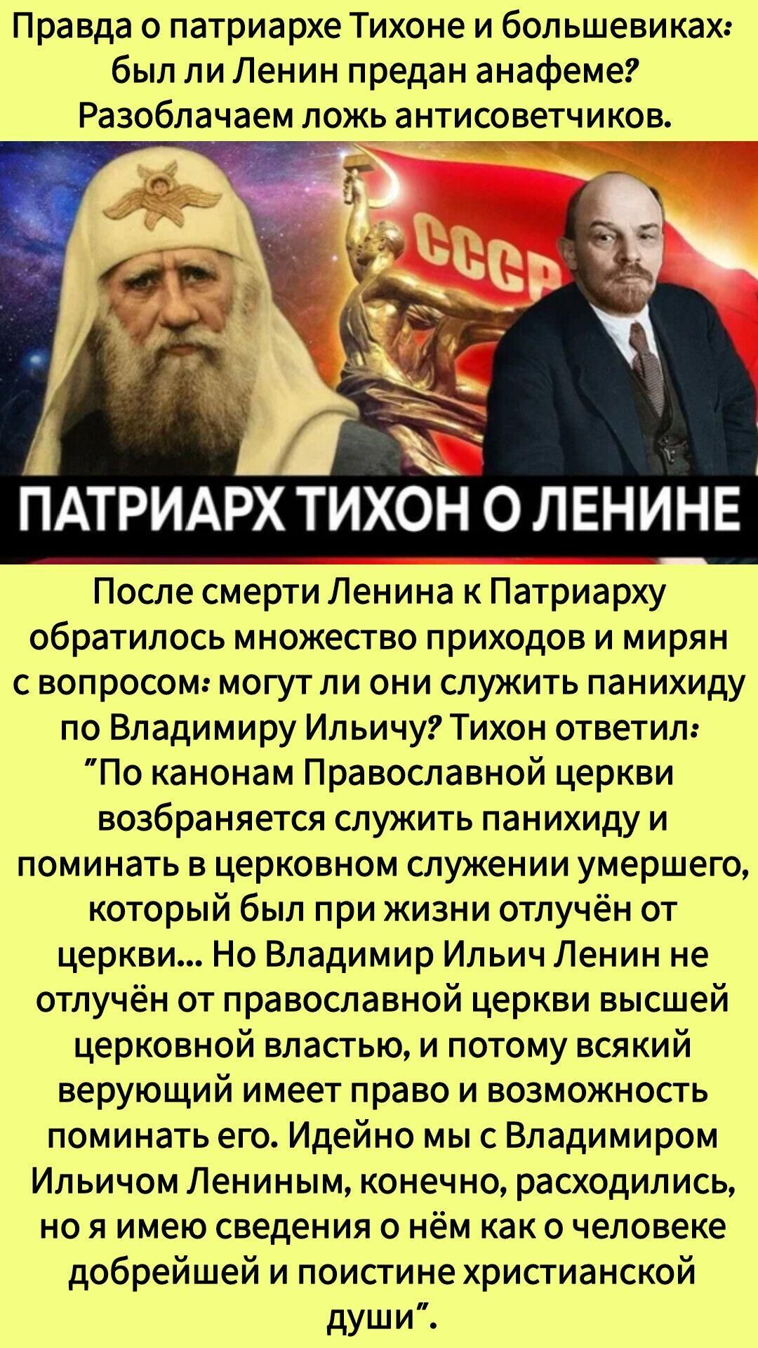 Правда о патриархе Тихоне и большевиках: был ли Ленин предан анафеме? Разоблачаем ложь антисоветчиков. ПАТРИАРХ ТИХОН О ЛЕНИНЕ. После смерти Ленина к Патриарху обратилось множество прихожих и мирян с вопросом: могут ли они служить панихиду по Владимиру Ильичу? Тихон ответил: По канонам Православной церкви возз... служить панихиду и помнить умершего, который был при жизни отлучён от церкви... Но Владимир Ильич Ленин не отлучён от православной церкви высшей церковной властью, и потому всякий верующий имеет право и возможность поминать его. Идейно мы с Владимиром Ильичем Ленином, конечно, расходимся, но я имею сведения о нём как о человеке добрейшей и поистине христианской души.