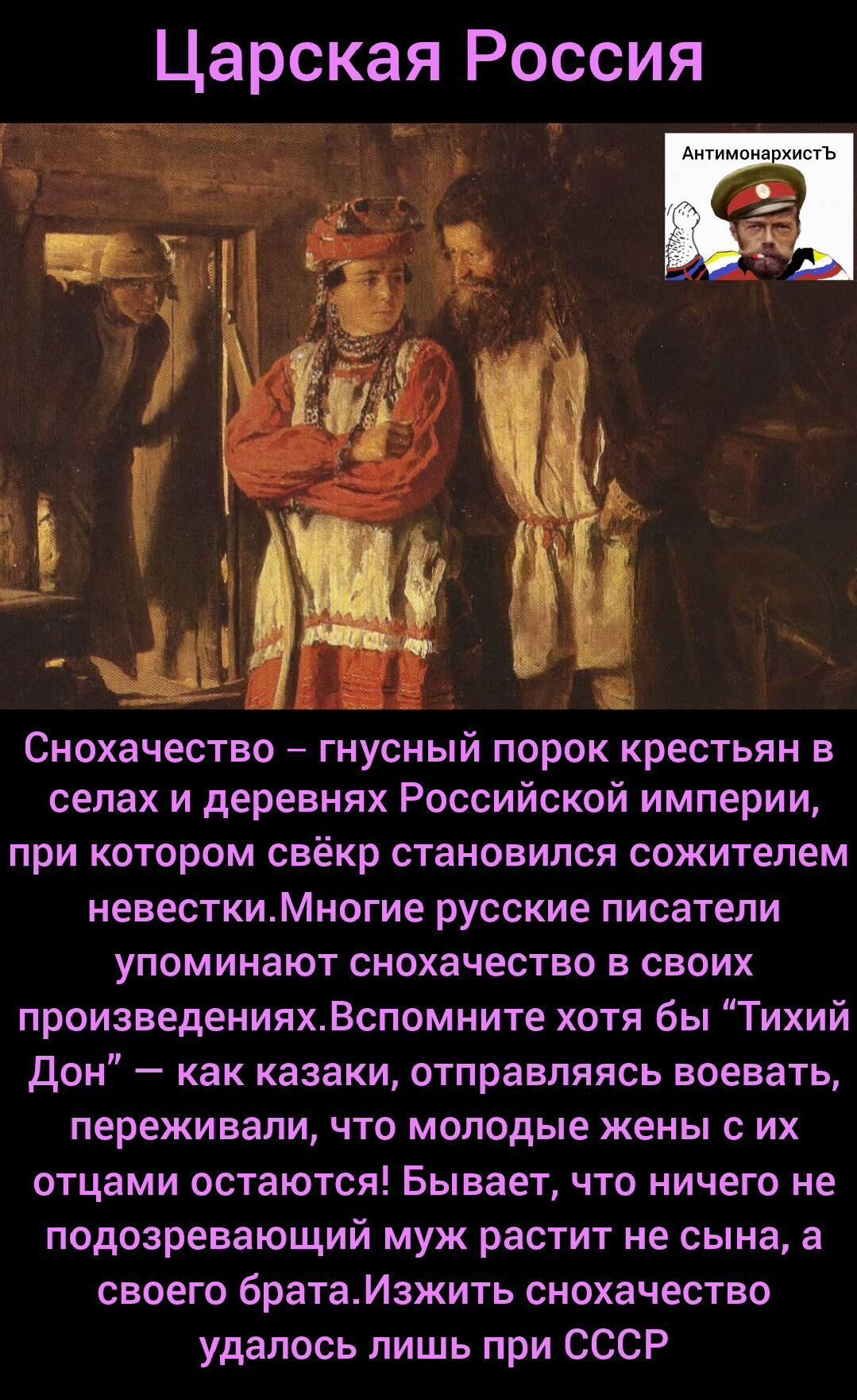 Снохачество – гнусный порок крестьян в селах и деревнях Российской империи, при котором свёкр становился прожителем невестки. Многие русские писатели упоминают снохачество в своих произведениях. Вспомните хоть «Тихий Дон» — казак, отправляясь воевать, переживал, что молодые жены с их отцами остаются. Изжить снохаство удалось лишь при СССР
