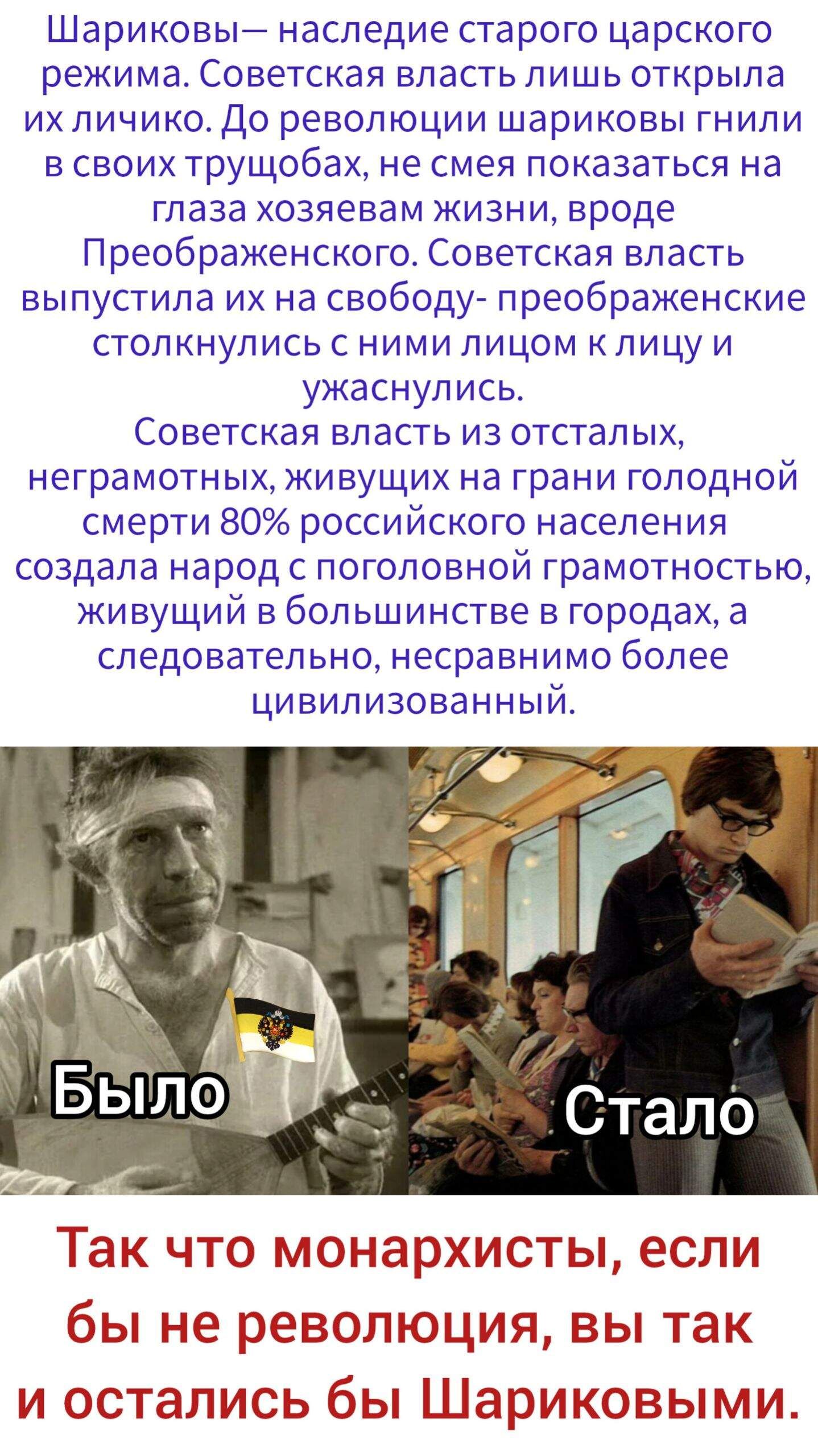 Шариковы — наследие старого царского режима. Советская власть лишь открыла их личико. До революции шариковы гнили в тюрьгах и не смели показывать лицо хозяевам жизни. Советская власть освободила их и привела к новым лицам. Из отсталых, неграмотных, голодных 80% населения России создала народ образованный и цивилизованный. Так что монархисты, без революции вы бы остались Шариковыми.