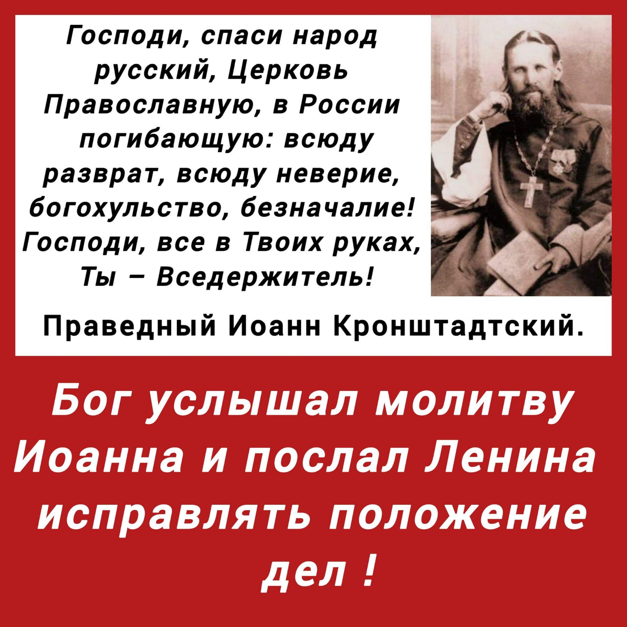 Господи, спаси народ русский, Церковь Православную, в России погибающую: всюду разврат, всюду неверие, богоухольство, беспорядие! Господи, всё в Твоих руках, Ты – Вседержитель! Праведный Иоанн Кронштадтский. Бог услышал молитву Иоанна и послал Ленина исправлять положение дел!