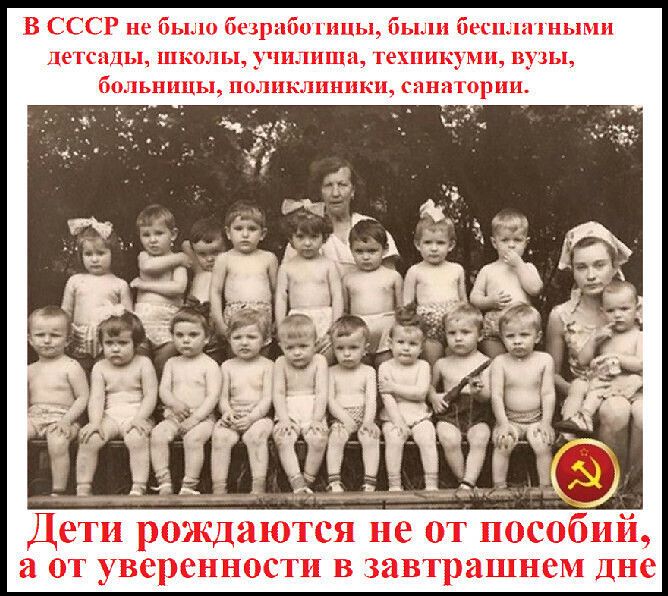В СССР не было безработицы, были бесплатные детсады, школы, училища, техникумы, вузы, больницы, поликлиники, санатории.\nДети рождаются не от пособий, а от уверенности в завтрашнем дне