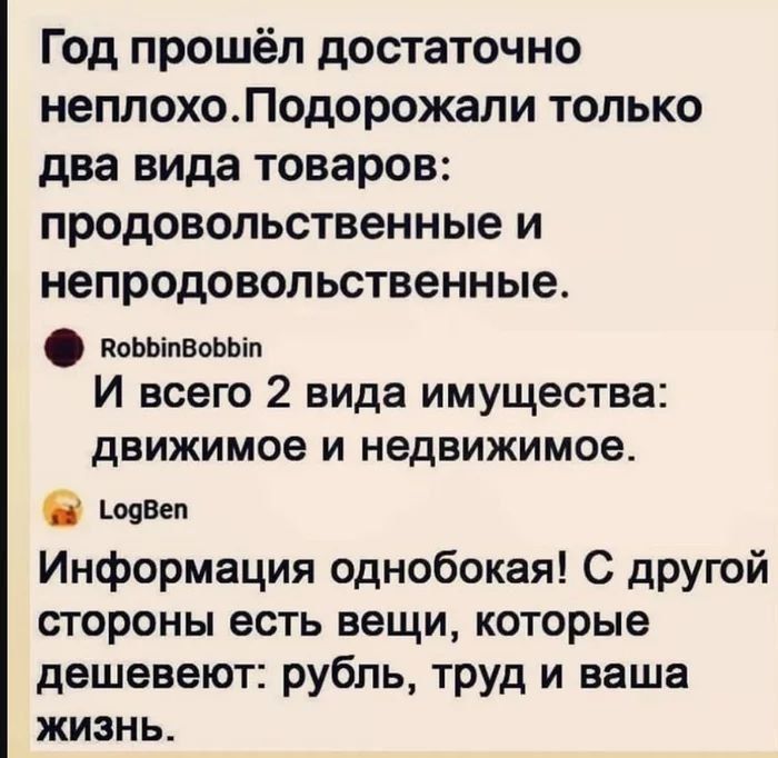 Год прошёл достаточно неплохо. Подорожали только два вида товаров: продовольственные и непродовольственные. И всего 2 вида имущества: движимое и недвижимое. Информация однобокая! С другой стороны есть вещи, которые дешевеют: рубль, труд и ваша жизнь.