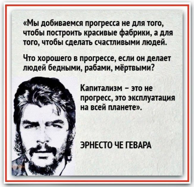 «Мы добиваемся прогресса не для того, чтобы построить красивые фабрики, а для того, чтобы сделать счастливыми людей. Что хорошего в прогрессе, если он делает людей бедными, рабами, мёртвым? Капитализм – это не прогресс, это эксплуатация на всей планете. ЭРНЕСТО ЧЕ ГЕВАРА»