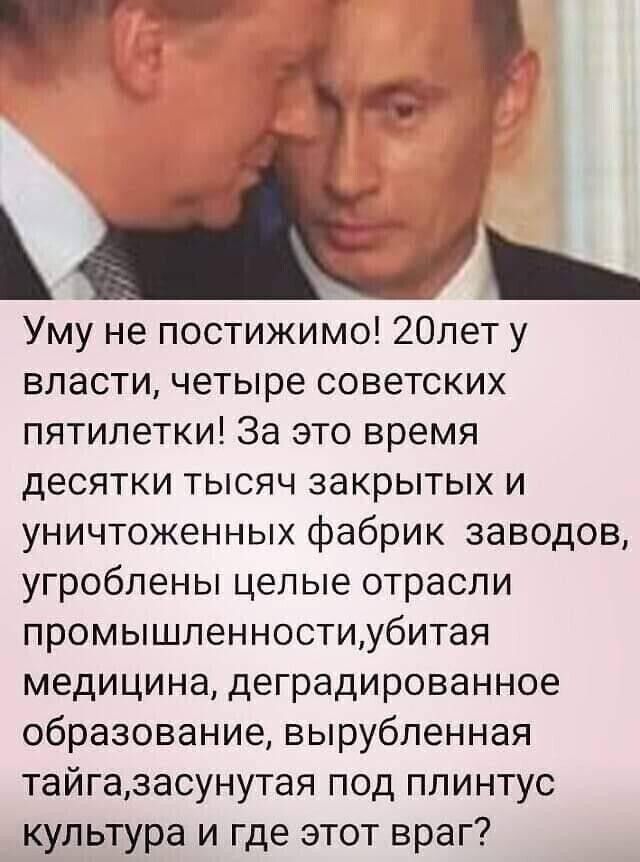 Уму не постижимо! 20лет у власти, четыре советских пятилеток! За это время десятки тысяч закрытых и уничтожённых фабрик заводов, угроблены целые отрасли промышленности, убитая медицина, деградированное образование, вырубленная тайга, засунутая под плиту культура и где этот враг?