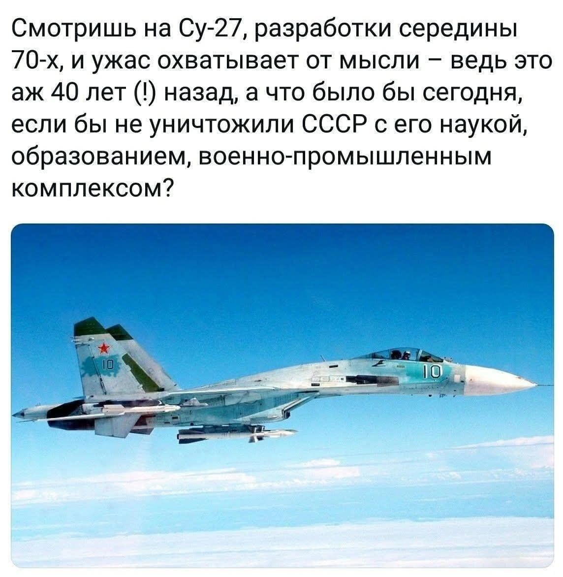 Смотришь на Су-27, разработки середины 70-х, и ужас охватывает от мысли – ведь это аж 40 лет (!) назад, а что было бы сегодня, если бы не уничтожили СССР с его наукой, образованием, военно-промышленным комплексом?