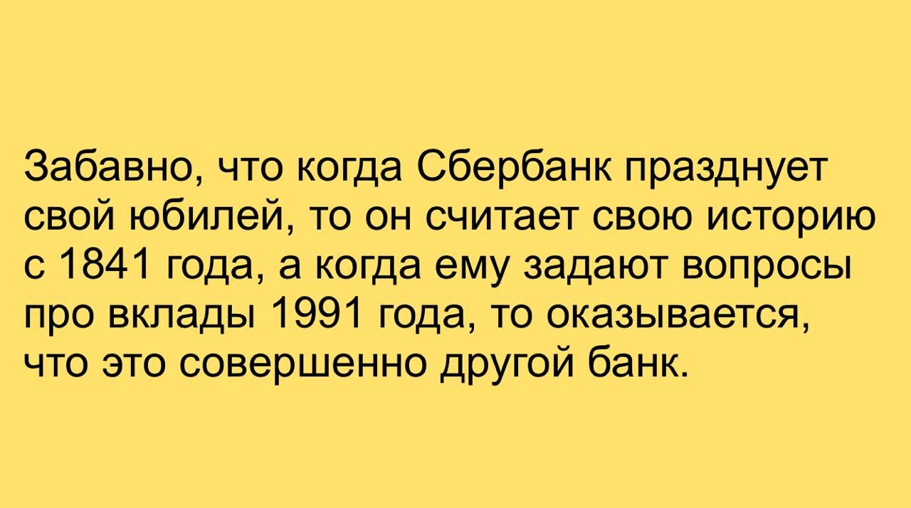 Забавно, что когда Сбербанк празднует свой юбилей, то он считает свою историю с 1841 года, а когда ему задают вопросы про вклады 1991 года, то оказывается, что это совершенно другой банк.