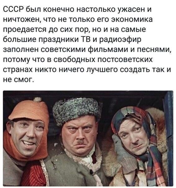 СССР был конечно настолько ужасен и ничтожен, что не только его экономика проедается до сих пор, но и на самые большие праздники ТВ и ради эфир заполнен советскими фильмами и песнями, потому что в свободных постсоветских странах никто ничего лучшего создать так и не смог.