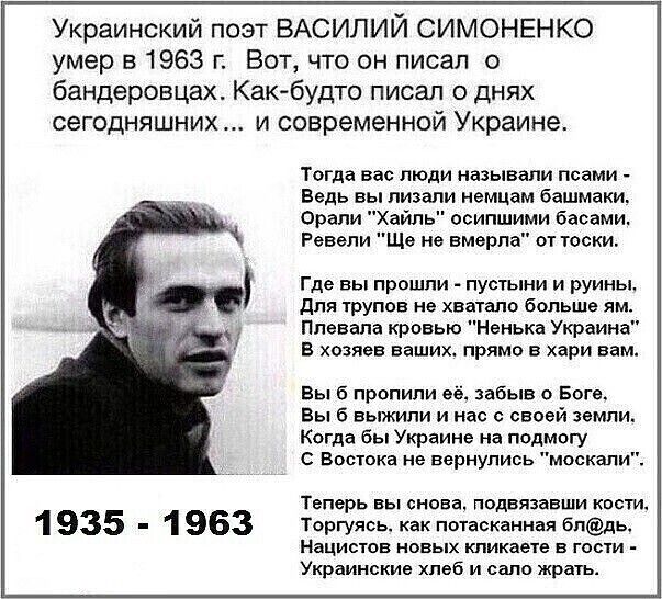 Украинский поэт Василий Симоненко умер в 1963 г. Вот, что он писал о бандеровцах. Как-будто писал о днях сегодняшних ... и современной Украине. 1935 - 1963 Теперь вы снова, подвязывавши кости, Торгуюсь, как потасканная бл..., Национистов новых кликеете в гости - Украинские хлеб и сало есть.