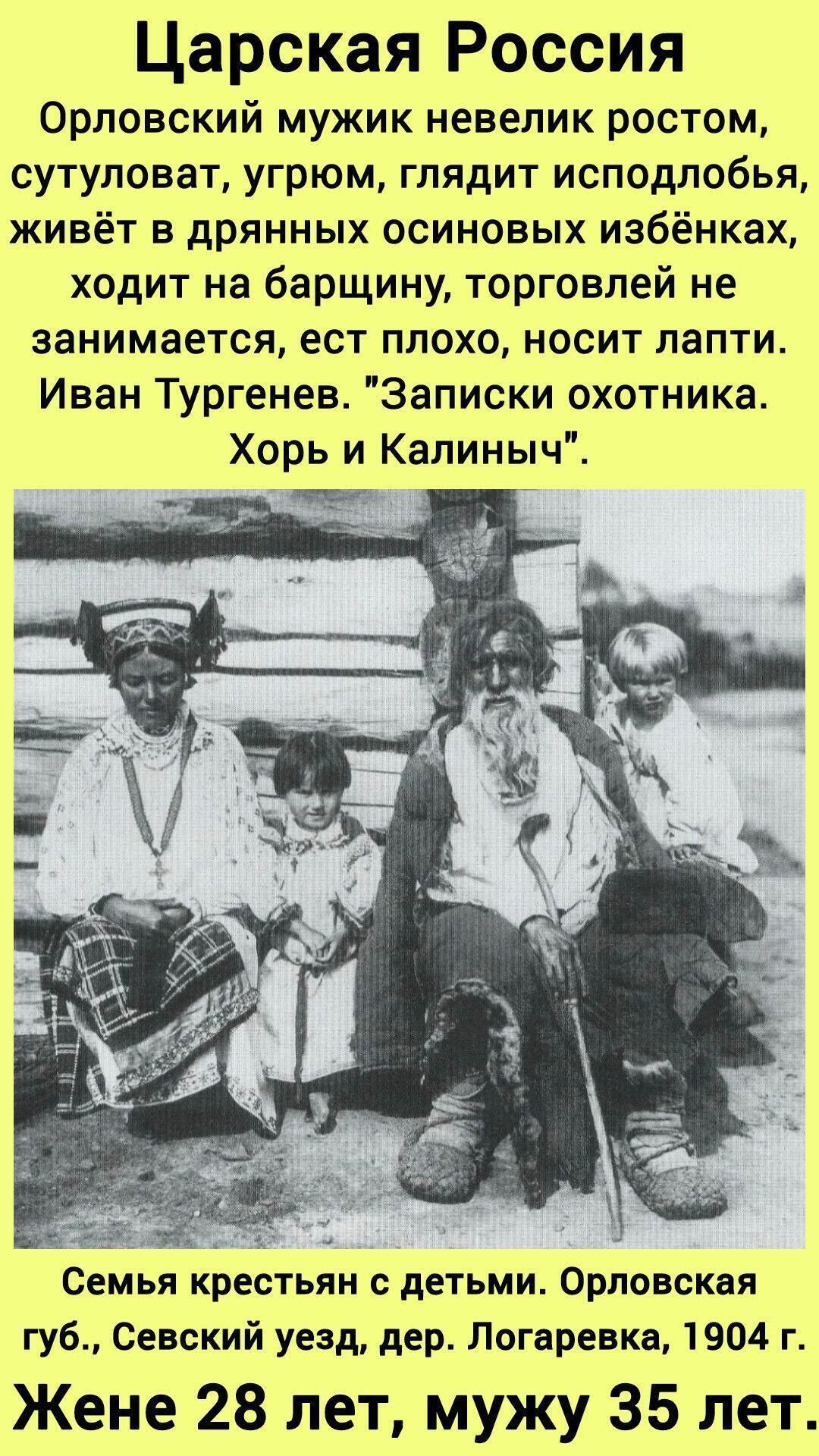 Царская Россия. Орловский мужик невелик ростом, сутуловат, угрюм, глядит исподлобья, живёт в дрянных осиновых избёнках, ходит на барщину, торговлей не занимается, ест плохо, носит лапти. Иван Тургенев, 'Записки охотника'. Хорь и Калыныч. Семья крестьян с детьми. Орловская губ., Севский уезд, дер. Логаревка, 1904 г. Женe 28 лет, мужу 35 лет.