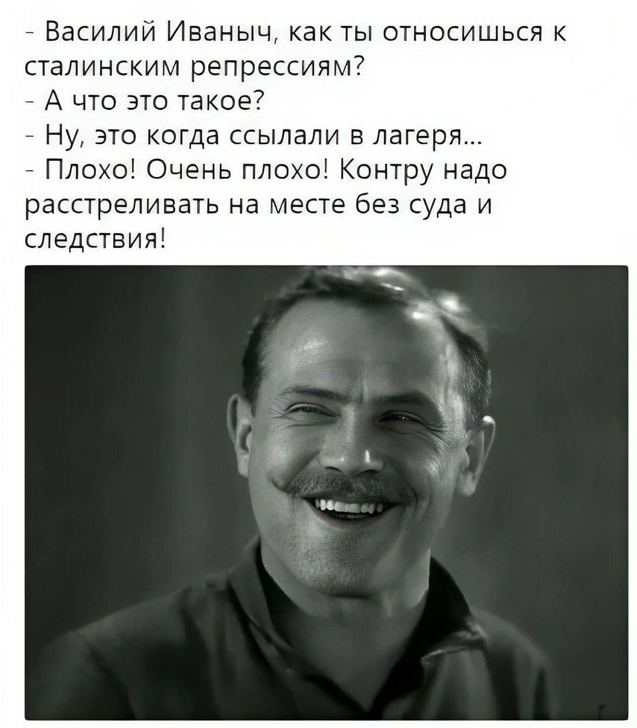 - Василий Иваныч, как ты относишься к сталинским репрессиям? - А что это такое? - Ну, это когда ссылали в лагерь... - Плохо! Очень плохо! Контру надо расстреливать на месте без суда и следствия!