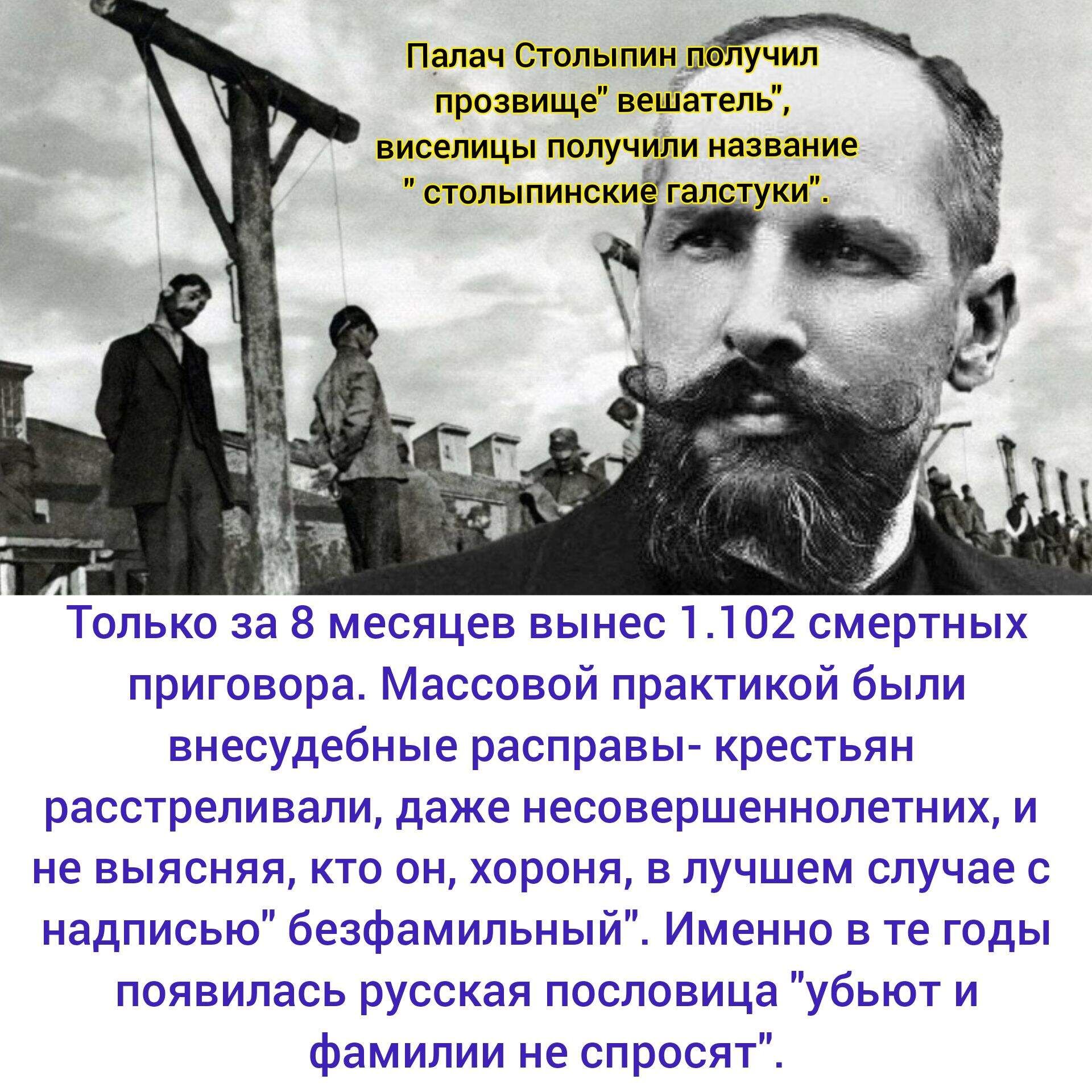 Палач Столыпин получил прозвище 'вешатель', виселицы назвали 'столыпинские галустуки'. Только за 8 месяцев вынес 1 102 смертных приговора. Массовые вне судебные расправы над крестьянами — расстрелы, даже несовершеннолетних, и неясно, кто виновен; пословица 'убьют и фамилию не спросят'.