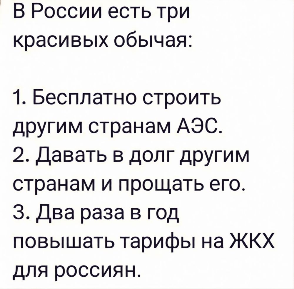 В России есть три красивых обычая: 1. Бесплатно строить другим странам АЭС. 2. Давать в долг другим странам и прощать его. 3. Два раза в год повышать тарифы на ЖКХ для россиян.
