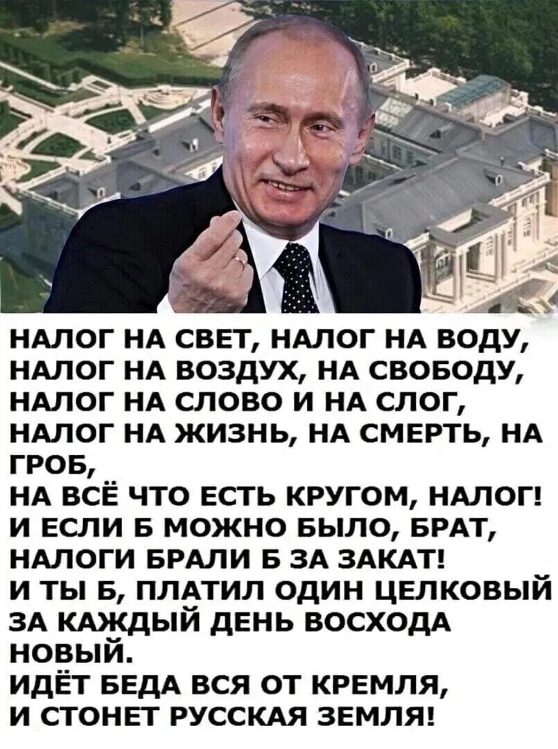 НАЛОГ НА СВЕТ, НАЛОГ НА ВОДУ, НА ВОЗДУХ, НА СВОБОДУ, НАЛОГ НА СЛОВО И НА СЛОГ, НАЛОГ НА ЖИЗНЬ, НА СМЕРТЬ, НА ГРОБ, НА ВСЁ ЧТО ЕСТЬ КРУГОМ, НАЛОГ! И ЕСЛИ Б МОЖНО БЫЛО, БРАТ, НАЛОГИ БРАЛИ Б ЗА ЗАКАТ! И ТЫ Б, ПЛАТИЛ ОДИН ЦЕЛКОВЫЙ ЗА КАЖДЫЙ ДЕНЬ ВОСХОДА НОВЫЙ. ИДЁТ БЕДА ВСЯ ОТ КРЕМЛЯ, И СТОНЕТ РУССКАЯ ЗЕМЛЯ!