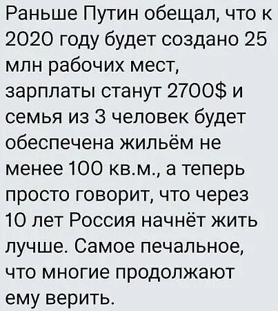 Раньше Путин обещал, что к 2020 году будет создано 25 млн рабочих мест, зарплаты станут 2700$ и семья из 3 человек будет обеспечена жильём не менее 100 кв.м., а теперь просто говорит, что через 10 лет Россия начнёт жить лучше. Самое печальное, что многие продолжают ему верить.
