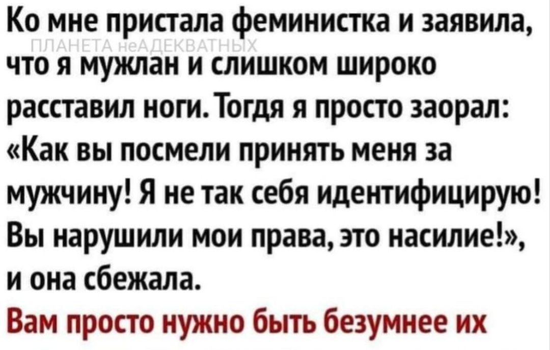 Ко мне пристала феминистка и заявила, ПЛАНЕТА НЕАДЕКВАТНЫХ что я мужлан и слишком широко расставил ноги. Тогда я просто заорал: «Как вы посмели принять меня за мужчину! Я не так себя идентифицирую! Вы нарушили мои права, это насилие!», и она сбежала. Вам просто нужно быть безумнее их